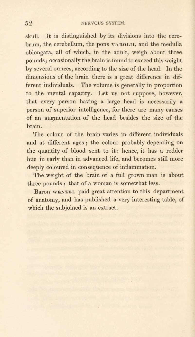 skull. It is distinguished by its divisions into the cere¬ brum, the cerebellum, the pons varolii, and the medulla oblongata, all of which, in the adult, weigh about three pounds; occasionally the brain is found to exceed this weight by several ounces, according to the size of the head. In the dimensions of the brain there is a great difference in dif¬ ferent individuals. The volume is generally in proportion to the mental capacity. Let us not suppose, however, that every person having a large head is necessarily a person of superior intelligence, for there are many causes of an augmentation of the head besides the size of the brain. The colour of the brain varies in different individuals and at different ages; the colour probably depending on the quantity of blood sent to it: hence, it has a redder hue in early than in advanced life, and becomes still more deeply coloured in consequence of inflammation. The weight of the brain of a full grown man is about three pounds ; that of a woman is somewhat less. Baron wenzel, paid great attention to this department of anatomy, and has published a very interesting table, of which the subjoined is an extract.