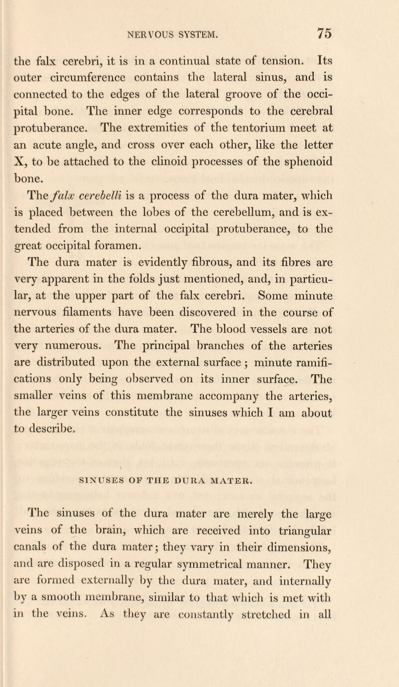 the falx cerebri, it is in a continual state of tension. Its outer circumference contains the lateral sinus, and is connected to the edges of the lateral groove of the occi¬ pital bone. The inner edge corresponds to the cerebral protuberance. The extremities of the tentorium meet at an acute angle, and cross over each other, like the letter X, to be attached to the clinoid processes of the sphenoid bone. The falx cerebelli is a process of the dura mater, which is placed between the lobes of the cerebellum, and is ex¬ tended from the internal occipital protuberance, to the great occipital foramen. The dura mater is evidently fibrous, and its fibres are very apparent in the folds just mentioned, and, in particu¬ lar, at the upper part of the falx cerebri. Some minute nervous filaments have been discovered in the course of the arteries of the dura mater. The blood vessels are not very numerous. The principal branches of the arteries are distributed upon the external surface; minute ramifi¬ cations only being observed on its inner surface. The smaller veins of this membrane accompany the arteries, the larger veins constitute the sinuses which I am about to describe. SINUSES OF THE DURA MATER. The sinuses of the dura mater are merely the large veins of the brain, which are received into triangular canals of the dura mater; they vary in their dimensions, and are disposed in a regular symmetrical manner. They are formed externally by the dura mater, and internally by a smooth membrane, similar to that which is met with in the veins. As they arc constantly stretched in all