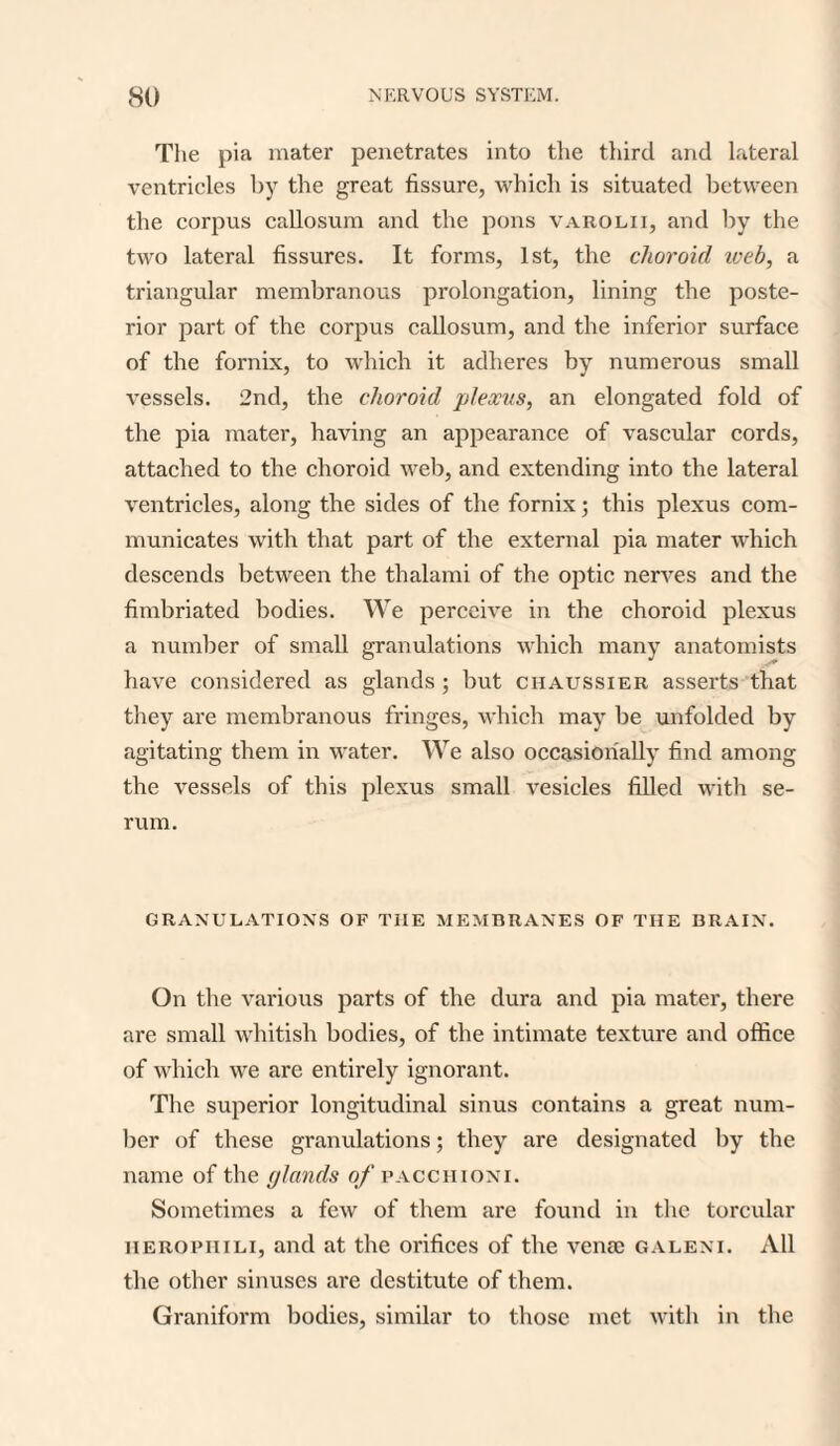 The pia mater penetrates into the third and lateral ventricles by the great fissure, which is situated between the corpus callosum and the pons varolii, and by the two lateral fissures. It forms, 1st, the choroid iveb, a triangular membranous prolongation, lining the poste¬ rior part of the corpus callosum, and the inferior surface of the fornix, to which it adheres by numerous small vessels. 2nd, the choroid plexus, an elongated fold of the pia mater, having an appearance of vascular cords, attached to the choroid web, and extending into the lateral ventricles, along the sides of the fornix; this plexus com¬ municates with that part of the external pia mater which descends between the thalami of the optic nerves and the fimbriated bodies. We perceive in the choroid plexus a number of small granulations which many anatomists have considered as glands ; but chaussier asserts that they are membranous fringes, which may be unfolded by agitating them in water. We also occasionally find among the vessels of this plexus small vesicles filled with se¬ rum. GRANULATIONS OF THE MEMBRANES OF THE BRAIN. On the various parts of the dura and pia mater, there are small whitish bodies, of the intimate texture and office of which we are entirely ignorant. The superior longitudinal sinus contains a great num¬ ber of these granulations; they are designated by the name of the glands of pacchioni. Sometimes a few of them are found in the torcular herophili, and at the orifices of the verne galeni. All the other sinuses are destitute of them. Graniform bodies, similar to those met with in the