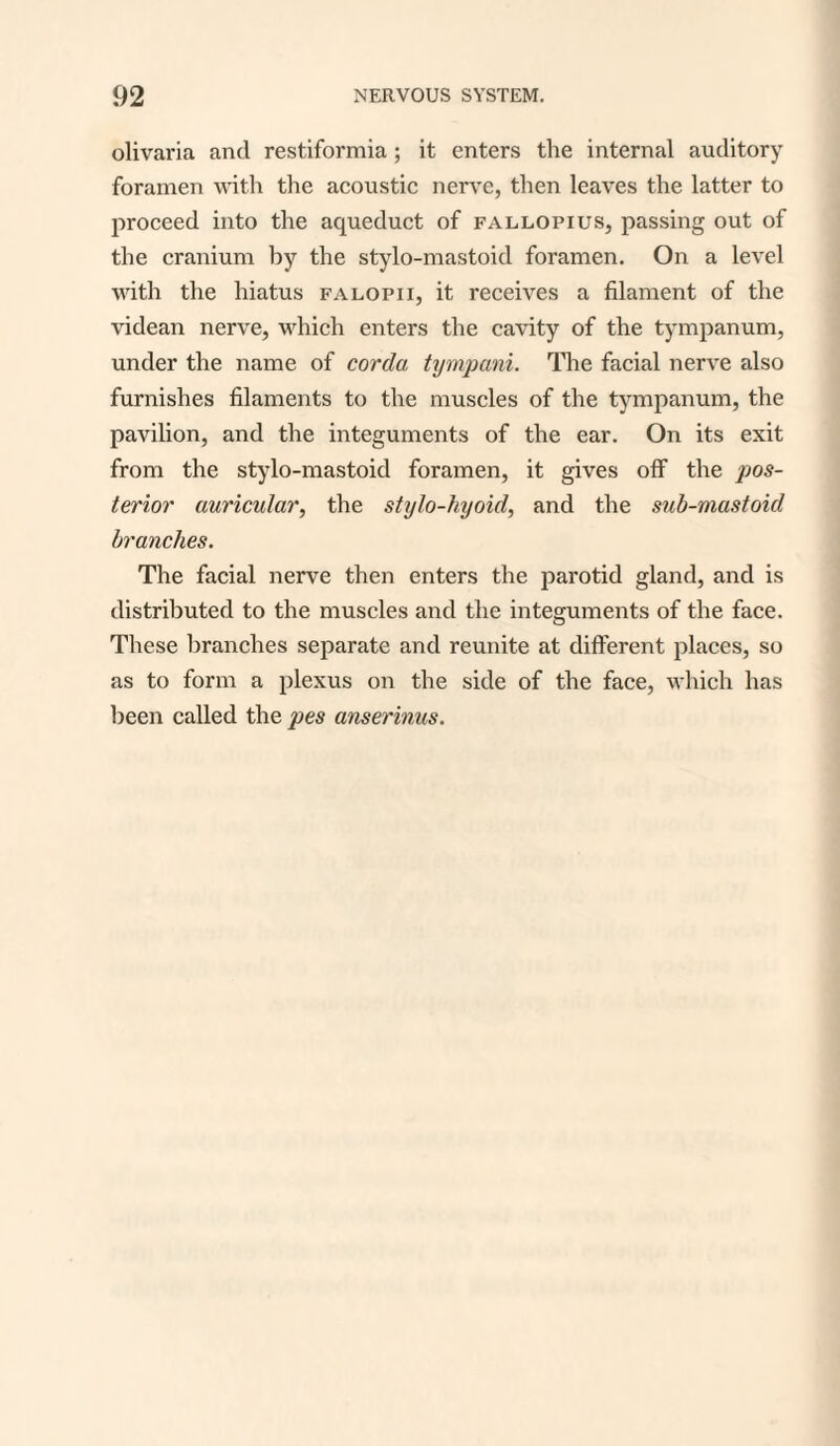 olivaria and restiformia; it enters the internal auditory foramen with the acoustic nerve, then leaves the latter to proceed into the aqueduct of fallopius, passing out of the cranium by the stylo-mastoid foramen. On a level with the hiatus falopii, it receives a filament of the videan nerve, which enters the cavity of the tympanum, under the name of corda tympani. The facial nerve also furnishes filaments to the muscles of the tympanum, the pavilion, and the integuments of the ear. On its exit from the stylo-mastoid foramen, it gives off the pos¬ terior auricular, the stylo-hyoid, and the sub-mastoid branches. The facial nerve then enters the parotid gland, and is distributed to the muscles and the integuments of the face. These branches separate and reunite at different places, so as to form a plexus on the side of the face, which has been called the pes anserinus.