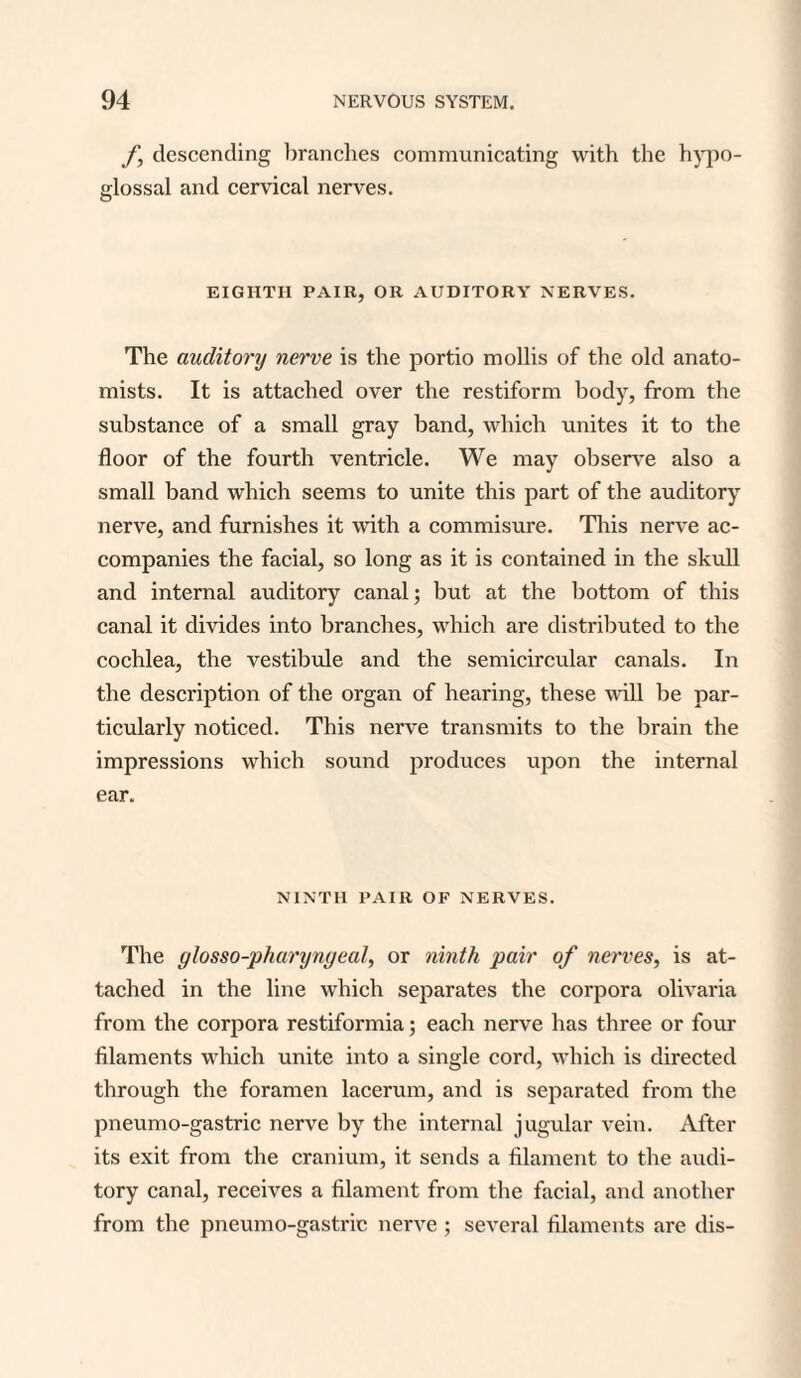 f, descending branches communicating with the hypo¬ glossal and cervical nerves. EIGHTH PAIR, OR AUDITORY NERVES. The auditory nerve is the portio mollis of the old anato¬ mists. It is attached over the restiform body, from the substance of a small gray band, which unites it to the floor of the fourth ventricle. We may observe also a small band which seems to unite this part of the auditory nerve, and furnishes it with a commisure. This nerve ac¬ companies the facial, so long as it is contained in the skull and internal auditory canal; but at the bottom of this canal it divides into branches, which are distributed to the cochlea, the vestibule and the semicircular canals. In the description of the organ of hearing, these will be par¬ ticularly noticed. This nerve transmits to the brain the impressions which sound produces upon the internal ear. NINTH PAIR OF NERVES. The glosso-pharynyeal, or ninth pair of nerves, is at¬ tached in the line which separates the corpora olivaria from the corpora restiformia; each nerve has three or four filaments which unite into a single cord, which is directed through the foramen lacerum, and is separated from the pneumo-gastric nerve by the internal jugular vein. After its exit from the cranium, it sends a filament to the audi¬ tory canal, receives a filament from the facial, and another from the pneumo-gastric nerve ; several filaments are dis-