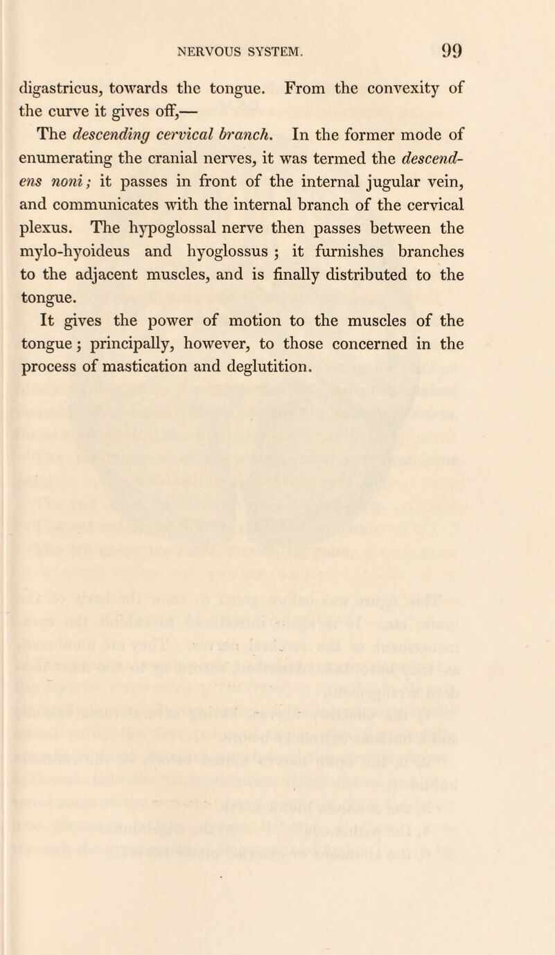digastricus, towards the tongue. From the convexity of the curve it gives off,— The descending cervical branch. In the former mode of enumerating the cranial nerves, it was termed the descend- ens noni; it passes in front of the internal jugular vein, and communicates with the internal branch of the cervical plexus. The hypoglossal nerve then passes between the mylo-hyoideus and hyoglossus ; it furnishes branches to the adjacent muscles, and is finally distributed to the tongue. It gives the power of motion to the muscles of the tongue; principally, however, to those concerned in the process of mastication and deglutition.