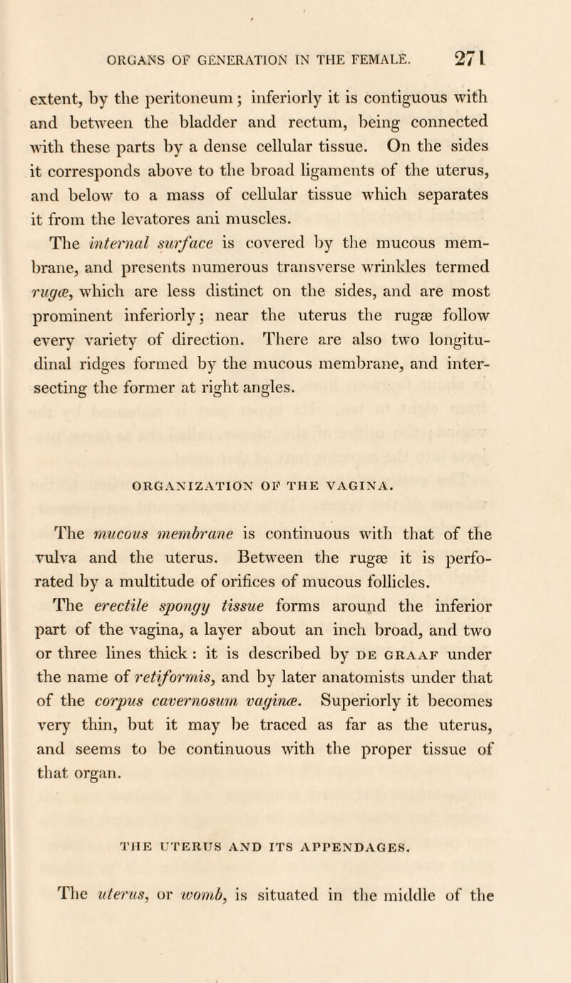 extent, by the peritoneum; inferiorly it is contiguous with and between the bladder and rectum, being connected with these parts by a dense cellular tissue. On the sides it corresponds above to the broad ligaments of the uterus, and below to a mass of cellular tissue which separates it from the levatores ani muscles. The internal surface is covered by the mucous mem¬ brane, and presents numerous transverse wrinkles termed ruga, which are less distinct on the sides, and are most prominent inferiorly; near the uterus the rugae follow every variety of direction. There are also two longitu¬ dinal ridges formed by the mucous membrane, and inter¬ secting the former at right angles. ORGANIZATION OF THE VAGINA. The mucous membrane is continuous with that of the vulva and the uterus. Between the rugae it is perfo¬ rated by a multitude of orifices of mucous follicles. The erectile spongy tissue forms around the inferior part of the vagina, a layer about an inch broad, and two or three lines thick : it is described by de graaf under the name of retiformis, and by later anatomists under that of the corpus cavernosum vagina. Superiorly it becomes very thin, but it may be traced as far as the uterus, and seems to be continuous with the proper tissue of that organ. THE UTERUS AND ITS APPENDAGES. The uterus, or womb, is situated in the middle of the