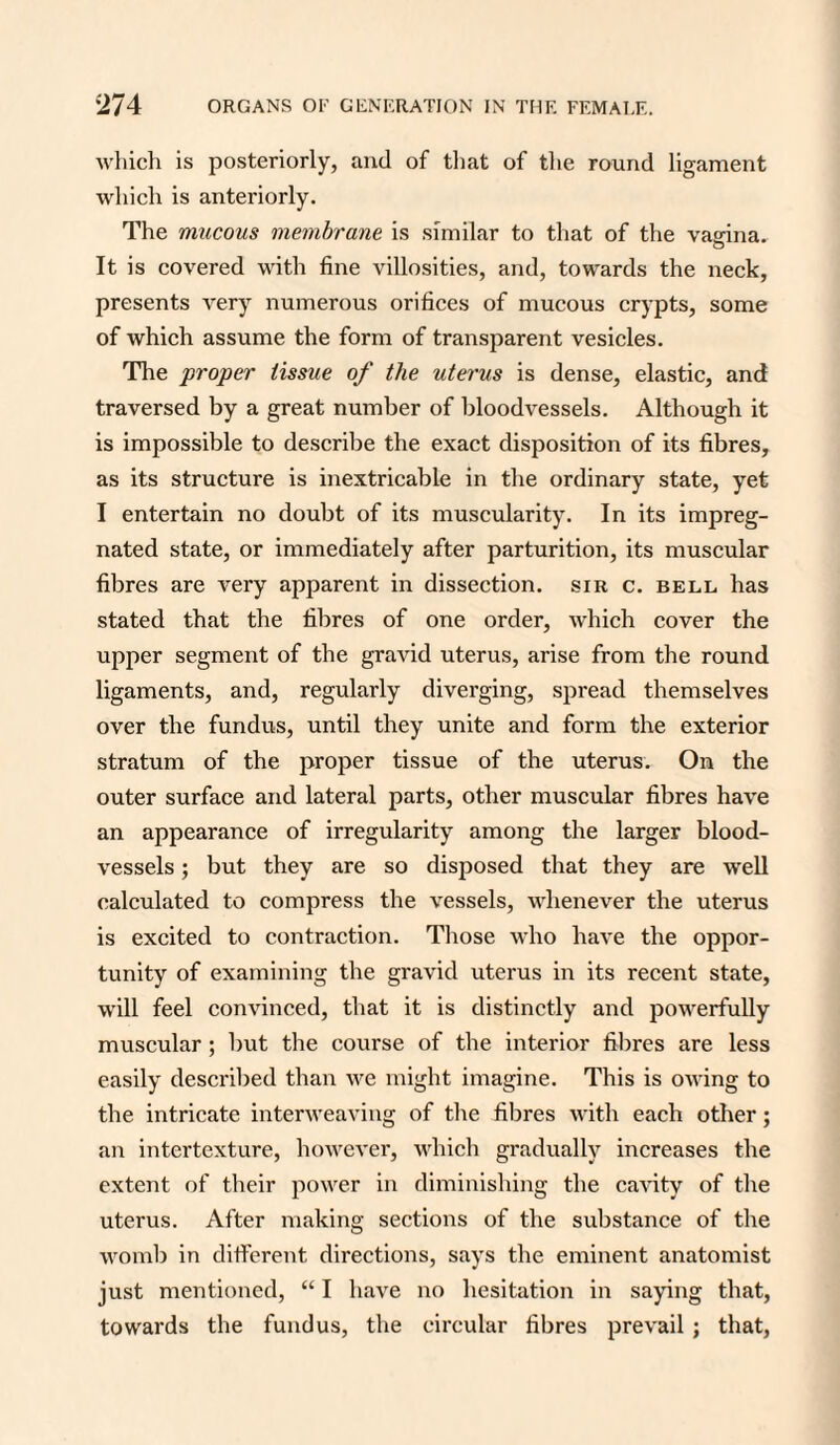 which is posteriorly, and of that of the round ligament which is anteriorly. The mucous membrane is similar to that of the vagina. It is covered with fine villosities, and, towards the neck, presents very numerous orifices of mucous crypts, some of which assume the form of transparent vesicles. The proper tissue of the uterus is dense, elastic, and traversed by a great number of bloodvessels. Although it is impossible to describe the exact disposition of its fibres, as its structure is inextricable in the ordinary state, yet I entertain no doubt of its muscularity. In its impreg¬ nated state, or immediately after parturition, its muscular fibres are very apparent in dissection, sir c. bell has stated that the fibres of one order, which cover the upper segment of the gravid uterus, arise from the round ligaments, and, regularly diverging, spread themselves over the fundus, until they unite and form the exterior stratum of the proper tissue of the uterus. On the outer surface and lateral parts, other muscular fibres have an appearance of irregularity among the larger blood¬ vessels ; but they are so disposed that they are well calculated to compress the vessels, whenever the uterus is excited to contraction. Those who have the oppor¬ tunity of examining the gravid uterus in its recent state, will feel convinced, that it is distinctly and powerfully muscular; but the course of the interior fibres are less easily described than we might imagine. This is owing to the intricate interweaving of the fibres with each other; an intertexture, however, which gradually increases the extent of their power in diminishing the cavity of the uterus. After making sections of the substance of the womb in different directions, says the eminent anatomist just mentioned, “ I have no hesitation in saying that, towards the fundus, the circular fibres prevail ; that,