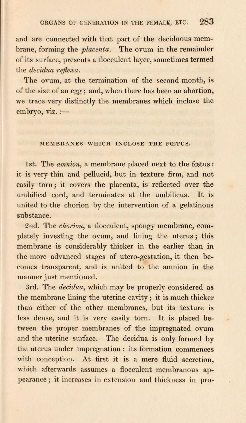 and are connected with that part of the deciduous mem¬ brane, forming the placenta. The ovum in the remainder of its surface, presents a flocculent layer, sometimes termed the decidua rejlexa. The ovum, at the termination of the second month, is of the size of an egg; and, when there has been an abortion, we trace very distinctly the membranes which inclose the embryo, viz.:—- MEMBRANES WHICH INCLOSE THE FCETUS. 1st. The amnion, a membrane placed next to the foetus: it is very thin and pellucid, but in texture firm, and not easily torn; it covers the placenta, is reflected over the umbilical cord, and terminates at the umbilicus. It is united to the chorion by the intervention of a gelatinous substance. 2nd. The chorion, a flocculent, spongy membrane, com¬ pletely investing the ovum, and lining the uterus; this membrane is considerably thicker in the earlier than in the more advanced stages of utero-gestation, it then be¬ comes transparent, and is united to the amnion in the manner just mentioned. 3rd. The decidua, which may be properly considered as the membrane lining the uterine cavity ; it is much thicker than either of the other membranes, but its texture is less dense, and it is very easily torn. It is placed be¬ tween the proper membranes of the impregnated ovum and the uterine surface. The decidua is only formed by the uterus under impregnation : its formation commences with conception. At first it is a mere fluid secretion, which afterwards assumes a flocculent membranous ap¬ pearance ; it increases in extension and thickness in pro-