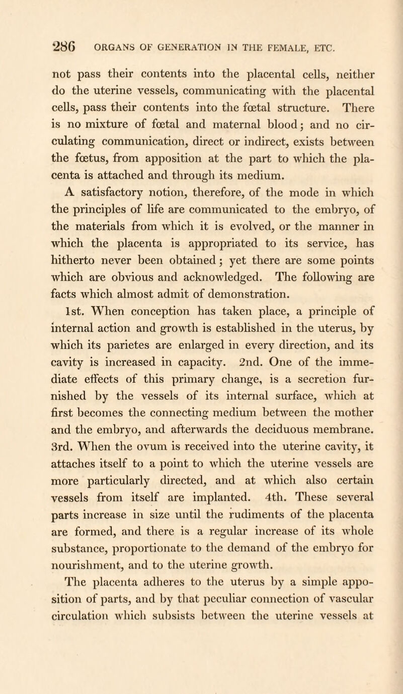 not pass their contents into the placental cells, neither do the uterine vessels, communicating with the placental cells, pass their contents into the foetal structure. There is no mixture of foetal and maternal blood; and no cir¬ culating communication, direct or indirect, exists between the foetus, from apposition at the part to which the pla¬ centa is attached and through its medium. A satisfactory notion, therefore, of the mode in which the principles of life are communicated to the embryo, of the materials from which it is evolved, or the manner in which the placenta is appropriated to its service, has hitherto never been obtained; yet there are some points which are obvious and acknowledged. The following are facts which almost admit of demonstration. 1st. When conception has taken place, a principle of internal action and growth is established in the uterus, by which its parietes are enlarged in every direction, and its cavity is increased in capacity. 2nd. One of the imme¬ diate effects of this primary change, is a secretion fur¬ nished by the vessels of its internal surface, which at first becomes the connecting medium between the mother and the embryo, and afterwards the deciduous membrane. 3rd. When the ovum is received into the uterine cavity, it attaches itself to a point to which the uterine vessels are more particularly directed, and at which also certain vessels from itself are implanted. 4th. These several parts increase in size until the rudiments of the placenta are formed, and there is a regular increase of its whole substance, proportionate to the demand of the embryo for nourishment, and to the uterine growth. The placenta adheres to the uterus by a simple appo¬ sition of parts, and by that peculiar connection of vascular circulation which subsists between the uterine vessels at