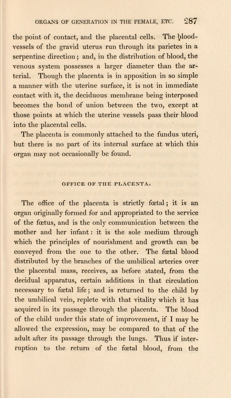 the point of contact, and the placental cells. The blood¬ vessels of the gravid uterus run through its parietes in a serpentine direction; and, in the distribution of blood, the venous system possesses a larger diameter than the ar¬ terial. Though the placenta is in apposition in so simple a manner with the uterine surface, it is not in immediate contact with it, the deciduous membrane being interposed becomes the bond of union between the two, except at those points at which the uterine vessels pass their blood into the placental cells. The placenta is commonly attached to the fundus uteri, but there is no part of its internal surface at which this organ may not occasionally be found. OFFICE OF THE PLACENTA. The office of the placenta is strictly foetal; it is an organ originally formed for and appropriated to the service of the foetus, and is the only communication between the mother and her infant: it is the sole medium through which the principles of nourishment and growth can be conveyed from the one to the other. The foetal blood distributed by the branches of the umbilical arteries over the placental mass, receives, as before stated, from the decidual apparatus, certain additions in that circulation necessary to foetal life; and is returned to the child by the umbilical vein, replete with that vitality which it has acquired in its passage through the placenta. The blood of the child under this state of improvement, if I may be allowed the expression, may be compared to that of the adult after its passage through the lungs. Thus if inter¬ ruption to the return of the foetal blood, from the