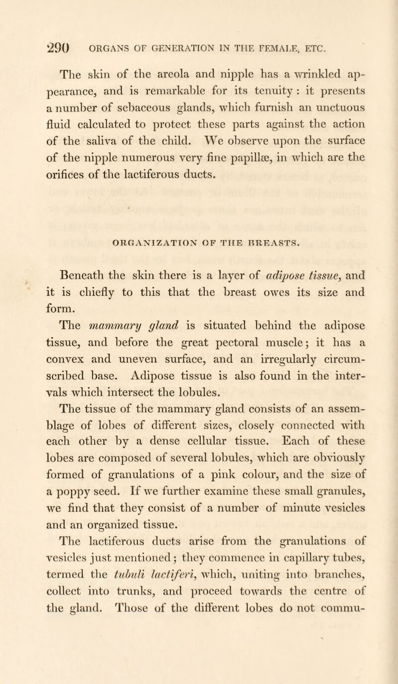 The skin of the areola and nipple has a wrinkled ap¬ pearance, and is remarkable for its tenuity : it presents a number of sebaceous glands, which furnish an unctuous fluid calculated to protect these parts against the action of the saliva of the child. We observe upon the surface of the nipple numerous very fine papillse, in which are the orifices of the lactiferous ducts. ORGANIZATION OF TIIE TIREASTS. Beneath the skin there is a layer of adipose tissue, and it is chiefly to this that the breast owes its size and form. The mammary gland is situated behind the adipose tissue, and before the great pectoral muscle; it has a convex and uneven surface, and an irregularly circum¬ scribed base. Adipose tissue is also found in the inter¬ vals which intersect the lobules. The tissue of the mammary gland consists of an assem¬ blage of lobes of different sizes, closely connected with each other by a dense cellular tissue. Each of these lobes are composed of several lobules, which are obviously formed of granulations of a pink colour, and the size of a poppy seed. If we further examine these small granules, we find that they consist of a number of minute vesicles and an organized tissue. The lactiferous ducts arise from the granulations of vesicles just mentioned; they commence in capillary tubes, termed the tubuli lactiferi, which, uniting into branches, collect into trunks, and proceed towards the centre of the gland. Those of the different lobes do not connnu-