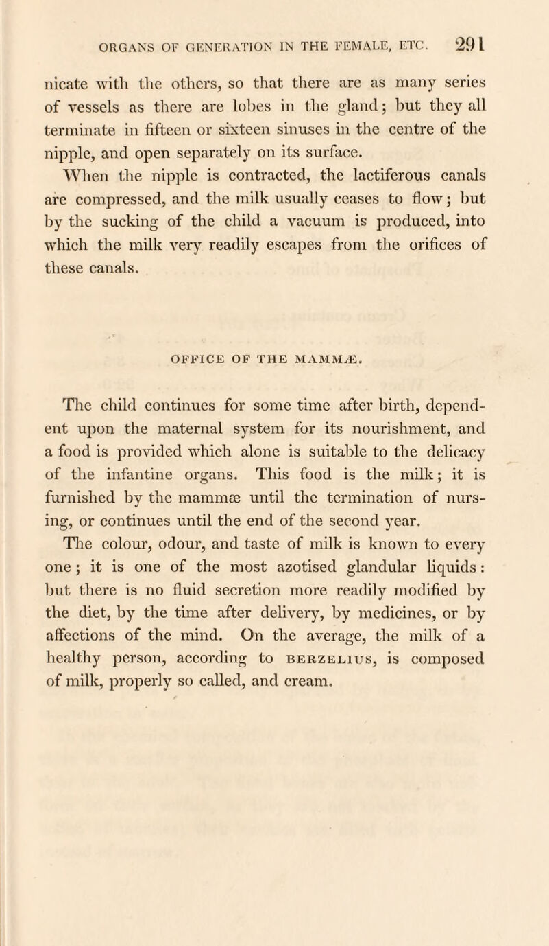 nicate with the others, so that there arc as many series of vessels as there are lobes in the gland; but they all terminate in fifteen or sixteen sinuses in the centre of the nipple, and open separately on its surface. When the nipple is contracted, the lactiferous canals are compressed, and the milk usually ceases to flow; but by the sucking of the child a vacuum is produced, into which the milk very readily escapes from the orifices of these canals. OFFICE OF THE MAMM/E. The child continues for some time after birth, depend¬ ent upon the maternal system for its nourishment, and a food is provided which alone is suitable to the delicacy of the infantine organs. This food is the milk; it is furnished by the mammae until the termination of nurs¬ ing, or continues until the end of the second year. The colour, odour, and taste of milk is known to every one; it is one of the most azotised glandular liquids: but there is no fluid secretion more readily modified by the diet, by the time after delivery, by medicines, or by affections of the mind. On the average, the milk of a healthy person, according to Berzelius, is composed of milk, properly so called, and cream.