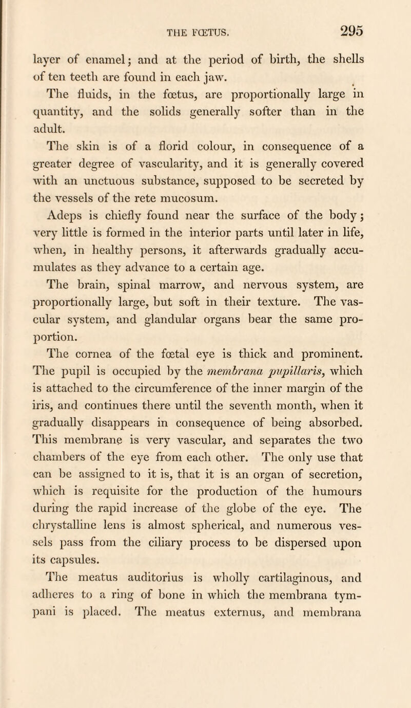 layer of enamel; and at the period of birth, the shells of ten teeth are found in each jaw. The fluids, in the foetus, are proportionally large in quantity, and the solids generally softer than in the adult. The skin is of a florid colour, in consequence of a greater degree of vascularity, and it is generally covered with an unctuous substance, supposed to be secreted by the vessels of the rete mucosum. Adeps is chiefly found near the surface of the body; very little is formed in the interior parts until later in life, when, in healthy persons, it afterwards gradually accu¬ mulates as they advance to a certain age. The brain, spinal marrow, and nervous system, are proportionally large, but soft in their texture. The vas¬ cular system, and glandular organs bear the same pro¬ portion. The cornea of the foetal eye is thick and prominent. The pupil is occupied by the membrana pupillaris, which is attached to the circumference of the inner margin of the iris, and continues there until the seventh month, when it gradually disappears in consequence of being absorbed. This membrane is very vascular, and separates the two chambers of the eye from each other. The only use that can be assigned to it is, that it is an organ of secretion, which is requisite for the production of the humours \ during the rapid increase of the globe of the eye. The chrystalline lens is almost spherical, and numerous ves¬ sels pass from the ciliary process to be dispersed upon its capsules. The meatus auditorius is wholly cartilaginous, and adheres to a ring of bone in which the membrana tym- pani is placed. The meatus externus, and membrana