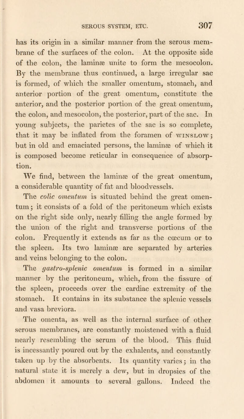 has its origin in a similar manner from the serous mem¬ brane of the surfaces of the colon. At the opposite side of the colon, the laminae unite to form the mesocolon. By the membrane thus continued, a large irregular sac is formed, of which the smaller omentum, stomach, and anterior portion of the great omentum, constitute the anterior, and the posterior portion of the great omentum, the colon, and mesocolon, the posterior, part of the sac. In young subjects, the parietes of the sac is so complete, that it may be inflated from the foramen of winslow ; but in old and emaciated persons, the laminae of which it is composed become reticular in consequence of absorp¬ tion. We find, between the laminae of the great omentum, a considerable quantity of fat and bloodvessels. The colic omentum is situated behind the great omen¬ tum ; it consists of a fold of the peritoneum which exists on the right side only, nearly filling the angle formed by the union of the right and transverse portions of the colon. Frequently it extends as far as the coecum or to the spleen. Its two laminae are separated by arteries and veins belonging to the colon. The (jastro-splenic omentum is formed in a similar manner by the peritoneum, which, from the fissure of the spleen, proceeds over the cardiac extremity of the stomach. It contains in its substance the splenic vessels and vasa breviora. The omenta, as well as the internal surface of other serous membranes, are constantly moistened with a fluid nearly resembling the serum of the blood. This fluid is incessantly poured out by the exhalents, and constantly taken up by the absorbents. Its quantity varies; in the natural state it is merely a dew, but in dropsies of the abdomen it amounts to several gallons. Indeed the