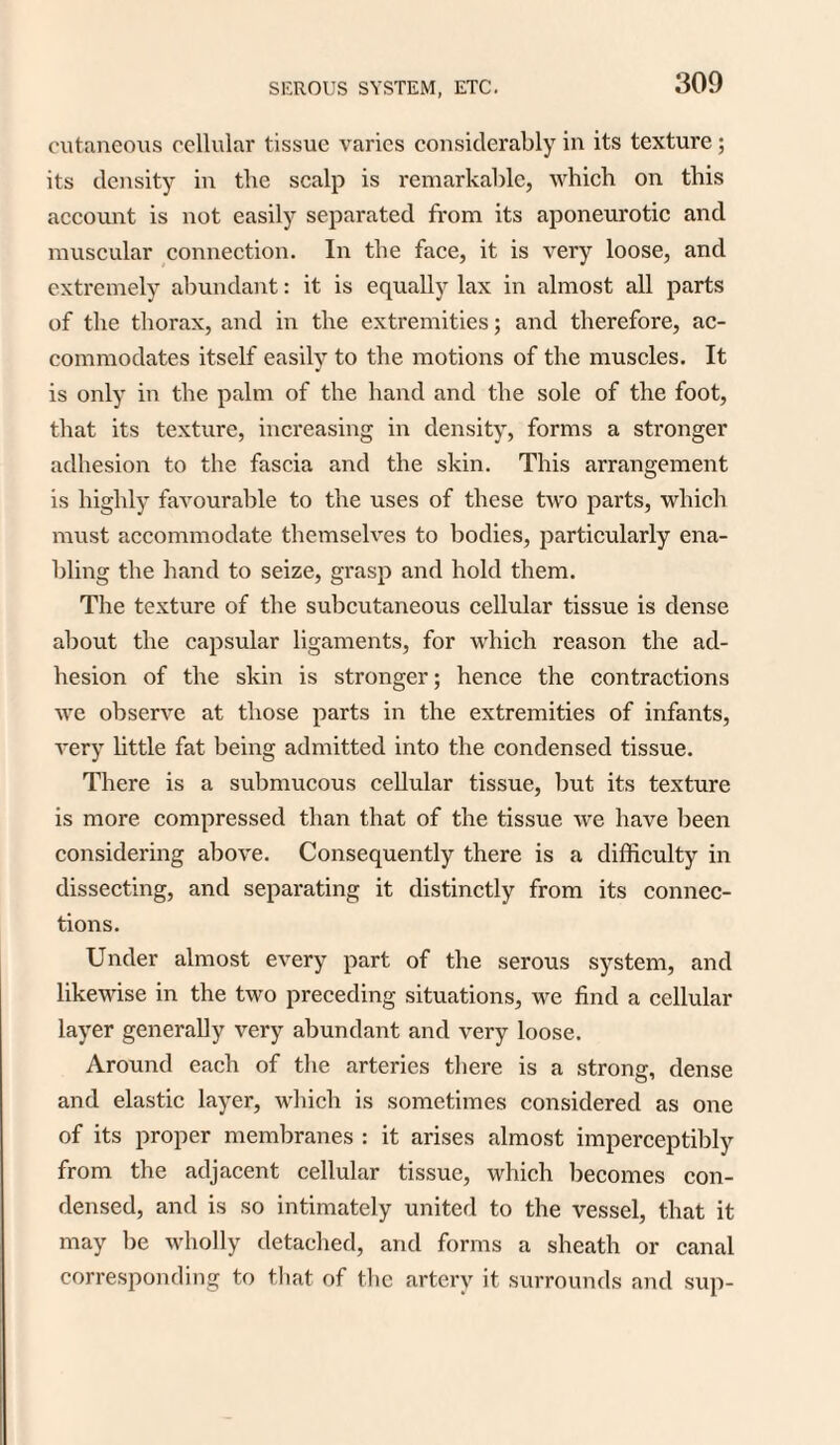 cutaneous cellular tissue varies considerably in its texture; its density in the scalp is remarkable, which on this account is not easily separated from its aponeurotic and muscular connection. In the face, it is very loose, and extremely abundant: it is equally lax in almost all parts of the thorax, and in the extremities; and therefore, ac¬ commodates itself easily to the motions of the muscles. It is only in the palm of the hand and the sole of the foot, that its texture, increasing in density, forms a stronger adhesion to the fascia and the skin. This arrangement is highly favourable to the uses of these two parts, which must accommodate themselves to bodies, particularly ena¬ bling the hand to seize, grasp and hold them. The texture of the subcutaneous cellular tissue is dense about the capsular ligaments, for which reason the ad¬ hesion of the skin is stronger; hence the contractions we observe at those parts in the extremities of infants, very little fat being admitted into the condensed tissue. There is a submucous cellular tissue, but its texture is more compressed than that of the tissue we have been considering above. Consequently there is a difficulty in dissecting, and separating it distinctly from its connec¬ tions. Under almost every part of the serous system, and likewise in the two preceding situations, we find a cellular layer generally very abundant and very loose. Around each of the arteries there is a strong, dense and elastic layer, which is sometimes considered as one of its proper membranes : it arises almost imperceptibly from the adjacent cellular tissue, which becomes con¬ densed, and is so intimately united to the vessel, that it may be wholly detached, and forms a sheath or canal corresponding to that of the artery it surrounds and sup-