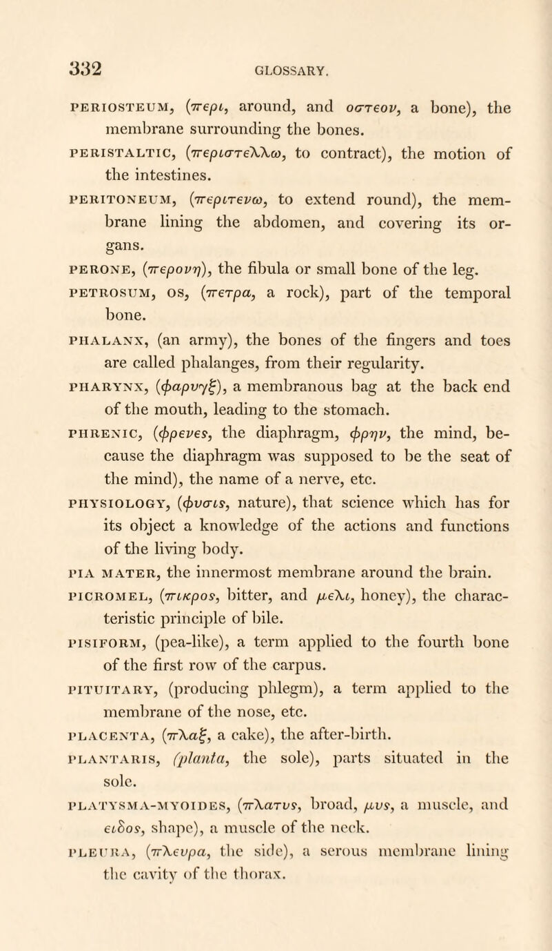 periosteum, (^repi, around, and oc-reov, a bone), the membrane surrounding the bones. peristaltic, (TrepLcrTeWco, to contract), the motion of the intestines. peritoneum, {jrepiTevw, to extend round), the mem¬ brane lining the abdomen, and covering its or¬ gans. perone, (7Tepovrj), the fibula or small bone of the leg. petrosum, os, (7rerpa, a rock), part of the temporal bone. phalanx, (an army), the bones of the fingers and toes are called phalanges, from their regularity. pharynx, (<f)apvy%), a membranous bag at the back end of the mouth, leading to the stomach. phrenic, (typeves, the diaphragm, cf)pr]v, the mind, be¬ cause the diaphragm was supposed to be the seat of the mind), the name of a nerve, etc. physiology, (cpvais, nature), that science which has for its object a knowledge of the actions and functions of the living body. pi A mater, the innermost membrane around the brain. picromel, (7rucpos, bitter, and p.e\t, honey), the charac¬ teristic principle of bile. pisiform, (pea-like), a term applied to the fourth bone of the first row of the carpus. pituitary, (producing phlegm), a term applied to the membrane of the nose, etc. placenta, (7r\ai;, a cake), the after-birth. plantaris, (plant.a, the sole), parts situated in the sole. platysma-myoides, (7rA,aTi'?, broad, pvs, a muscle, and eihos, shape), a muscle of the neck. pleura, (ir\evpa, the side), a serous membrane lining the cavity of the thorax.