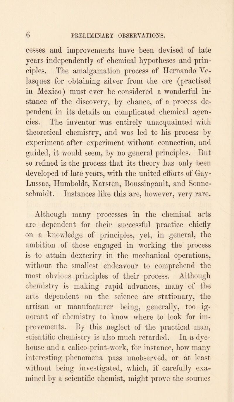 cesses and improvements have been devised of late years independently of chemical hypotheses and prin¬ ciples. The amalgamation process of Hernando Ve¬ lasquez for obtaining silver from the ore (practised in Mexico) must ever be considered a wonderful in¬ stance of the discovery, by chance, of a process de¬ pendent in its details on complicated chemical agen¬ cies. The inventor was entirely unacquainted with theoretical chemistry, and was led to his process by experiment after experiment without connection, and guided, it would seem, by no general principles. But so refined is the process that its theory has only been developed of late years, with the united efforts of Gay- Lussac, Humboldt, Karsten, Boussingault, and Sonne- schmidt. Instances like this are, however, very rare. Although many processes in the chemical arts are dependent for their successful practice chiefly on a knowledge of principles, yet, in general, the ambition of those engaged in working the process is to attain dexterity in the mechanical operations, without the smallest endeavour to comprehend the most obvious principles of their process. Although chemistry is making rapid advances, many of the arts dependent on the science are stationary, the artisan or manufacturer being, generally, too ig¬ norant of chemistry to know where to look for im¬ provements. By this neglect of the practical man, scientific chemistry is also much retarded. In a dye- house and a calico-print-work, for instance, how many interesting phenomena pass unobserved, or at least without being investigated, which, if carefully exa¬ mined by a scientific chemist, might prove the sources