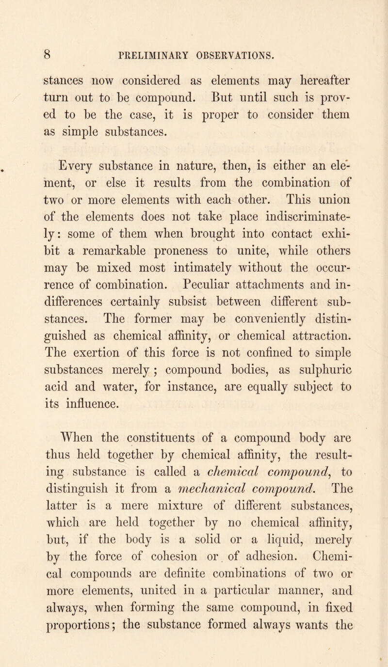 stances now considered as elements may hereafter turn out to be compound. But until such is prov¬ ed to be the case, it is proper to consider them as simple substances. Every substance in nature, then, is either an ele¬ ment, or else it results from the combination of two or more elements with each other. This union of the elements does not take place indiscriminate¬ ly: some of them when brought into contact exhi¬ bit a remarkable proneness to unite, while others may be mixed most intimately without the occur¬ rence of combination. Peculiar attachments and in¬ differences certainly subsist between different sub¬ stances. The former may be conveniently distin¬ guished as chemical affinity, or chemical attraction. The exertion of this force is not confined to simple substances merely; compound bodies, as sulphuric acid and water, for instance, are equally subject to its influence. When the constituents of a compound body are thus held together by chemical affinity, the result¬ ing substance is called a chemical compound, to distinguish it from a mechanical compound. The latter is a mere mixture of different substances, which are held together by no chemical affinity, but, if the body is a solid or a liquid, merely by the force of cohesion or of adhesion. Chemi¬ cal compounds are definite combinations of two or more elements, united in a particular manner, and always, when forming the same compound, in fixed proportions; the substance formed always wants the