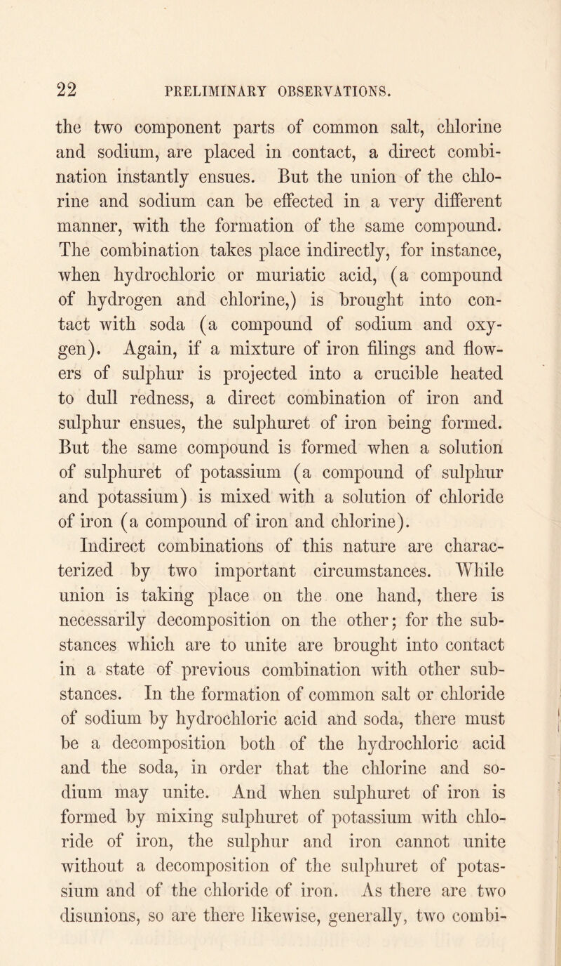the two component parts of common salt, chlorine and sodium, are placed in contact, a direct combi¬ nation instantly ensues. But the union of the chlo¬ rine and sodium can be effected in a very different manner, with the formation of the same compound. The combination takes place indirectly, for instance, when hydrochloric or muriatic acid, (a compound of hydrogen and chlorine,) is brought into con¬ tact with soda (a compound of sodium and oxy¬ gen). Again, if a mixture of iron filings and flow¬ ers of sulphur is projected into a crucible heated to dull redness, a direct combination of iron and sulphur ensues, the sulphuret of iron being formed. But the same compound is formed when a solution of sulphuret of potassium (a compound of sulphur and potassium) is mixed with a solution of chloride of iron (a compound of iron and chlorine). Indirect combinations of this nature are charac¬ terized by two important circumstances. While union is taking place on the one hand, there is necessarily decomposition on the other; for the sub¬ stances which are to unite are brought into contact in a state of previous combination with other sub¬ stances. In the formation of common salt or chloride of sodium by hydrochloric acid and soda, there must be a decomposition both of the hydrochloric acid and the soda, in order that the chlorine and so¬ dium may unite. And when sulphuret of iron is formed by mixing sulphuret of potassium with chlo¬ ride of iron, the sulphur and iron cannot unite without a decomposition of the sulphuret of potas¬ sium and of the chloride of iron. As there are two disunions, so are there likewise, generally, two combi-