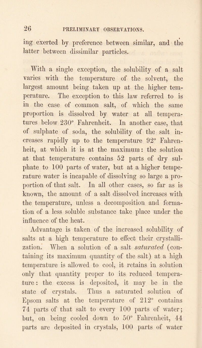 4 * mg exerted by preference between similar, and the latter between dissimilar particles. With a single exception, the solubility of a salt varies with the temperature of the solvent, the largest amount being taken up at the higher tem¬ perature. The exception to this law referred to is in the case of common salt, of which the same proportion is dissolved by water at all tempera¬ tures below 230° Fahrenheit. In another case, that of sulphate of soda, the solubility of the salt in¬ creases rapidly up to the temperature 92° Fahren¬ heit, at which it is at the maximum: the solution at that temperature contains 52 parts of dry sul¬ phate to 100 parts of water, but at a higher tempe¬ rature water is incapable of dissolving so large a pro¬ portion of that salt. In all other cases, so far as is known, the amount of a salt dissolved increases with the temperature, unless a decomposition and forma¬ tion of a less soluble substance take place under the influence of the heat. Advantage is taken of the increased solubility of salts at a high temperature to effect their crystalli¬ zation. When a solution of a salt saturated (con¬ taining its maximum quantity of the salt) at a high temperature is allowed to cool, it retains in solution only that quantity proper to its reduced tempera¬ ture : the excess is deposited, it may be in the state of crystals. Thus a saturated solution of Epsom salts at the temperature of 212° contains 74 parts of that salt to every 100 parts of water; but, on being cooled down to 50° Fahrenheit, 44 parts are deposited in crystals, 100 parts of water