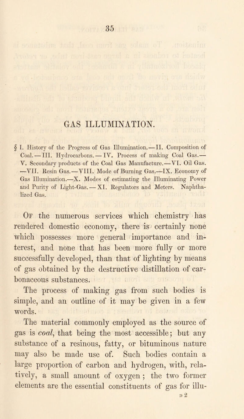 GAS ILLUMINATION. I. History of the Progress of Gas Illumination. — II. Composition of Coal. — III. Hydrocarbons. — IV. Process of making Coal Gas.—- V. Secondary products of the Coal Gas Manufacture.—VI. Oil Gas. —VII. Resin Gas.—VIII. Mode of Burning Gas.—IX. Economy of Gas Illumination.—X. Modes of estimating the Illuminating Power and Purity of Light-Gas.—XI. Regulators and Meters. Naphtha- lized Gas. Of the numerous services which chemistry has rendered domestic economy, there is certainly none which possesses more general importance and in¬ terest, and none that has been more fully or more successfully developed, than that of lighting by means of gas obtained by the destructive distillation of car¬ bonaceous substances. The process of making gas from such bodies is simple, and an outline of it may be given in a few words. The material commonly employed as the source of gas is coal, that being the most accessible; but any substance of a resinous, fatty, or bituminous nature may also be made use of. Such bodies contain a large proportion of carbon and hydrogen, with, rela¬ tively, a small amount of oxygen ; the two former elements are the essential constituents of gas for illu- D 2