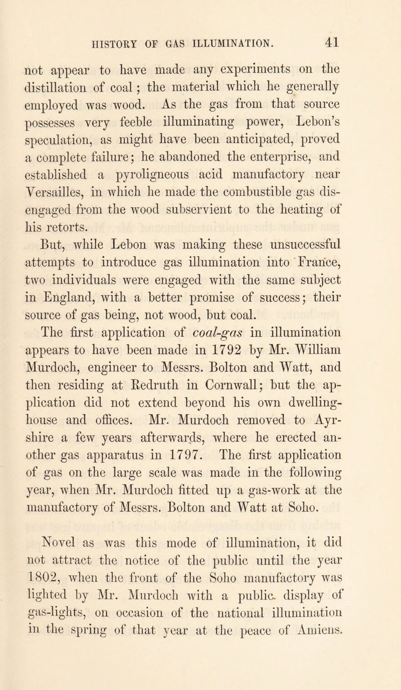 not appear to have made any experiments on the distillation of coal; the material which he generally employed was wood. As the gas from that source possesses very feeble illuminating power, Lebon’s speculation, as might have been anticipated, proved a complete failure; he abandoned the enterprise, and established a pyroligneous acid manufactory near Versailles, in which he made the combustible gas dis¬ engaged from the wood subservient to the heating of his retorts. But, while Lebon was making these unsuccessful attempts to introduce gas illumination into France, two individuals were engaged with the same subject in England, with a better promise of success; their source of gas being, not wood, but coal. The first application of coal-gas in illumination appears to have been made in 1792 by Mr. William Murdoch, engineer to Messrs. Bolton and Watt, and then residing at Bedruth in Cornwall; but the ap¬ plication did not extend beyond his own dwelling- house and offices. Mr. Murdoch removed to Ayr¬ shire a few years afterwards, where he erected an¬ other gas apparatus in 1797. The first application of gas on the large scale was made in the following year, when Mr. Murdoch fitted up a gas-work at the manufactory of Messrs. Bolton and Watt at Soho. Novel as was this mode of illumination, it did not attract the notice of the public until the year 1802, when the front of the Soho manufactory was lighted by Mr. Murdoch with a public, display of gas-lights, on occasion of the national illumination in the spring of that year at the peace of Amiens.