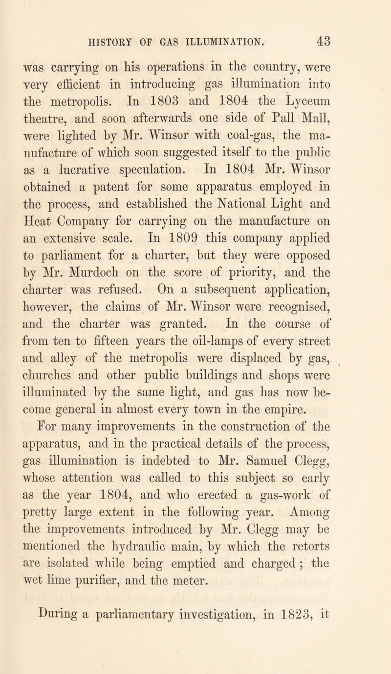 was carrying on his operations in the country, were very efficient in introducing gas illumination into the metropolis. In 1803 and 1804 the Lyceum theatre, and soon afterwards one side of Pall Mall, were lighted by Mr. Winsor with coal-gas, the ma¬ nufacture of which soon suggested itself to the public as a lucrative speculation. In 1804 Mr. Winsor obtained a patent for some apparatus employed in the process, and established the National Light and Heat Company for carrying on the manufacture on an extensive scale. In 1809 this company applied to parliament for a charter, but they were opposed by Mr. Murdoch on the score of priority, and the charter was refused. On a subsequent application, however, the claims of Mr. Winsor were recognised, and the charter was granted. In the course of from ten to fifteen years the oil-lamps of every street and alley of the metropolis were displaced by gas, churches and other public buildings and shops were illuminated by the same light, and gas has now be¬ come general in almost every town in the empire. For many improvements in the construction of the apparatus, and in the practical details of the process, gas illumination is indebted to Mr. Samuel Clegg, whose attention was called to this subject so early as the year 1804, and who erected a gas-work of pretty large extent in the following year. Among the improvements introduced by Mr. Clegg may be mentioned the hydraulic main, by which the retorts are isolated while being emptied and charged ; the wet lime purifier, and the meter. During a parliamentary investigation, in 1823, it