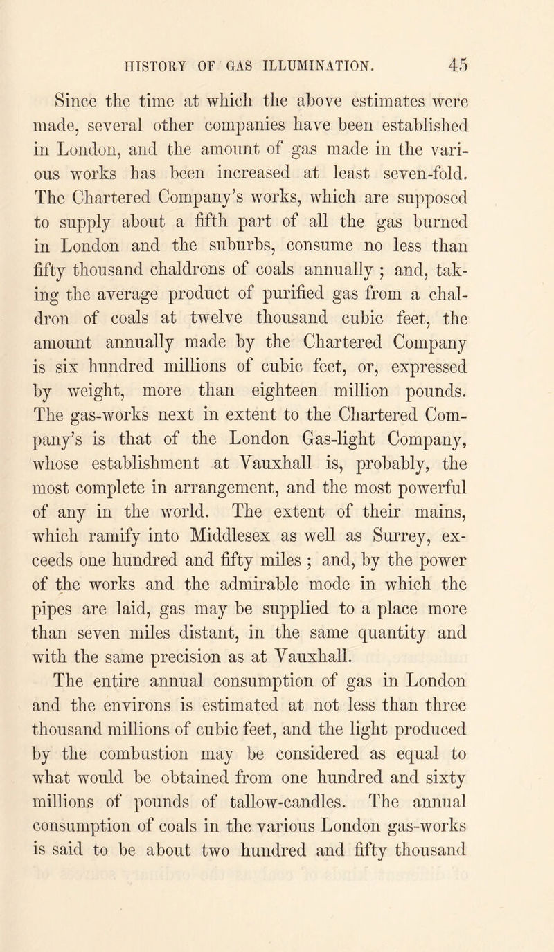 Since the time at which the above estimates were made, several other companies have been established in London, and the amount of gas made in the vari¬ ous works has been increased at least seven-fold. The Chartered Company’s works, which are supposed to supply about a fifth part of all the gas burned in London and the suburbs, consume no less than fifty thousand chaldrons of coals annually ; and, tak¬ ing the average product of purified gas from a chal¬ dron of coals at twelve thousand cubic feet, the amount annually made by the Chartered Company is six hundred millions of cubic feet, or, expressed by weight, more than eighteen million pounds. The gas-works next in extent to the Chartered Com¬ pany’s is that of the London Gas-light Company, whose establishment at Vauxhall is, probably, the most complete in arrangement, and the most powerful of any in the world. The extent of their mains, which ramify into Middlesex as well as Surrey, ex¬ ceeds one hundred and fifty miles ; and, by the power of the works and the admirable mode in which the pipes are laid, gas may be supplied to a place more than seven miles distant, in the same quantity and with the same precision as at Vauxhall. The entire annual consumption of gas in London and the environs is estimated at not less than three thousand millions of cubic feet, and the light produced by the combustion may be considered as equal to what would be obtained from one hundred and sixty millions of pounds of tallow-candles. The annual consumption of coals in the various London gas-works is said to be about two hundred and fifty thousand