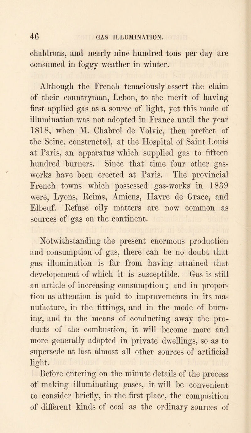 chaldrons, and nearly nine hundred tons per day are consumed in foggy weather in winter. Although the French tenaciously assert the claim of their countryman, Lebon, to the merit of having first applied gas as a source of light, yet this mode of illumination was not adopted in France until the year 1818, when M. Chabrol de Yolvic, then prefect of the Seine, constructed, at the Hospital of Saint Louis at Paris, an apparatus which supplied gas to fifteen hundred burners. Since that time four other gas¬ works have been erected at Paris. The provincial French towns which possessed gas-works in 1839 were, Lyons, Reims, Amiens, Havre de Grace, and Elbeuf. Refuse oily matters are now common as sources of gas on the continent. Notwithstanding the present enormous production and consumption of gas, there can be no doubt that gas illumination is far from having attained that developement of which it is susceptible. Gas is still an article of increasing consumption ; and in propor¬ tion as attention is paid to improvements in its ma¬ nufacture, in the fittings, and in the mode of burn¬ ing, and to the means of conducting away the pro¬ ducts of the combustion, it will become more and more generally adopted in private dwellings, so as to supersede at last almost all other sources of artificial light. Before entering on the minute details of the process of making illuminating gases, it will be convenient to consider briefly, in the first place, the composition of different kinds of coal as the ordinary sources of