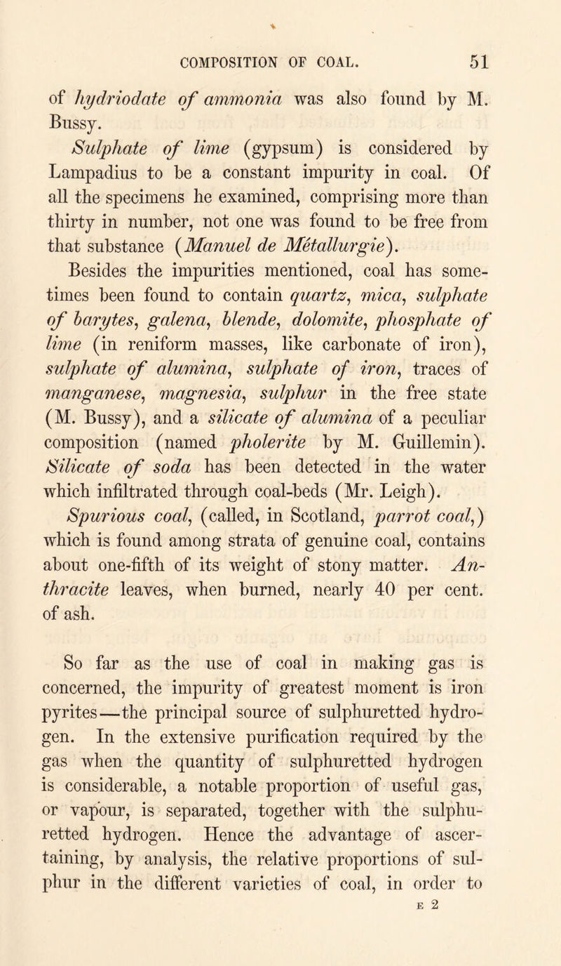 of liydriodate of ammonia was also found by M. Bussy. Sulphate of lime (gypsum) is considered by Lampadius to be a constant impurity in coal. Of all the specimens he examined, comprising more than thirty in number, not one was found to be free from that substance (Manuel de Metallurgie). Besides the impurities mentioned, coal has some¬ times been found to contain quartz, mica, sulphate of barytes, galena, blende, dolomite, phosphate of lime (in reniform masses, like carbonate of iron), sulphate of alumina., sulphate of iron, traces of manganese, magnesia,, sulphur in the free state (M. Bussy), and a silicate of alumina of a peculiar composition (named pholerite by M. Guillemin). Silicate of soda has been detected in the water which infiltrated through coal-beds (Mr. Leigh). Spurious coal, (called, in Scotland, parrot coalf) which is found among strata of genuine coal, contains about one-fifth of its weight of stony matter. An¬ thracite leaves, when burned, nearly 40 per cent, of ash. So far as the use of coal in making gas is concerned, the impurity of greatest moment is iron pyrites—the principal source of sulphuretted hydro¬ gen. In the extensive purification required by the gas when the quantity of sulphuretted hydrogen is considerable, a notable proportion of useful gas, or vapour, is separated, together with the sulphu¬ retted hydrogen. Hence the advantage of ascer¬ taining, by analysis, the relative proportions of sul¬ phur in the different varieties of coal, in order to