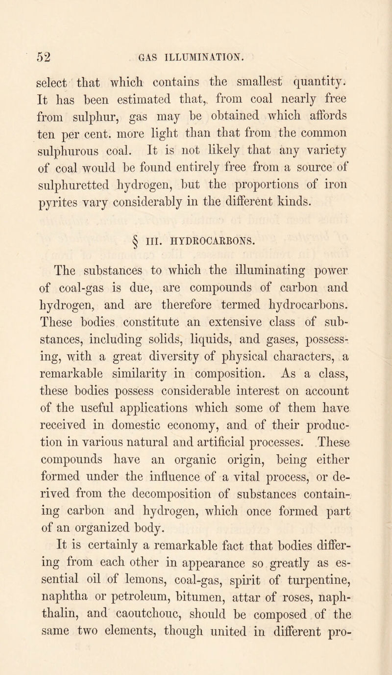select that which contains the smallest quantity. It has been estimated that,, from coal nearly free from sulphur, gas may be obtained which affords ten per cent, more light than that from the common sulphurous coal. It is not likely that any variety of coal would be found entirely free from a source of sulphuretted hydrogen, but the proportions of iron pyrites vary considerably in the different kinds. § III. HYDROCARBONS. The substances to which the illuminating power of coal-gas is due, are compounds of carbon and hydrogen, and are therefore termed hydrocarbons. These bodies constitute an extensive class of sub¬ stances, including solids, liquids, and gases, possess¬ ing, with a great diversity of physical characters, a remarkable similarity in composition. As a class, these bodies possess considerable interest on account of the useful applications which some of them have received in domestic economy, and of their produc¬ tion in various natural and artificial processes. These compounds have an organic origin, being either formed under the influence of a vital process, or de¬ rived from the decomposition of substances contain¬ ing carbon and hydrogen, which once formed part of an organized body. It is certainly a remarkable fact that bodies differ¬ ing from each other in appearance so greatly as es¬ sential oil of lemons, coal-gas, spirit of turpentine, naphtha or petroleum, bitumen, attar of roses, naph- thalin, and caoutchouc, should be composed of the same two elements, though united in different pro-