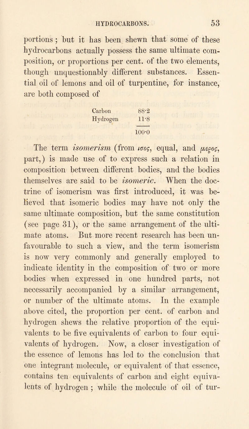 portions ; but it has been shewn that some of these hydrocarbons actually possess the same ultimate com¬ position, or proportions per cent, of the two elements, though unquestionably different substances. Essen¬ tial oil of lemons and oil of turpentine, for instance, are both composed of Carbon 88’2 Hydrogen 11 *8 100-0 The term isomerism (from urog, equal, and (mpoc1 part,) is made use of to express such a relation in composition between different bodies, and the bodies themselves are said to be isomeric. When the doc¬ trine of isomerism was first introduced, it was be¬ lieved that isomeric bodies may have not only the same ultimate composition, but the same constitution (see page 31), or the same arrangement of the ulti¬ mate atoms. But more recent research has been un¬ favourable to such a view, and the term isomerism is now very commonly and generally employed to indicate identity in the composition of two or more bodies when expressed in one hundred parts, not necessarily accompanied by a similar arrangement, or number of the ultimate atoms. In the example above cited, the proportion per cent, of carbon and hydrogen shews the relative proportion of the equi¬ valents to be five equivalents of carbon to four equi¬ valents of hydrogen. Now, a closer investigation of the essence of lemons has led to the conclusion that one integrant molecule, or equivalent of that essence, contains ten equivalents of carbon and eight equiva¬ lents of hydrogen ; while the molecule of oil of tur-