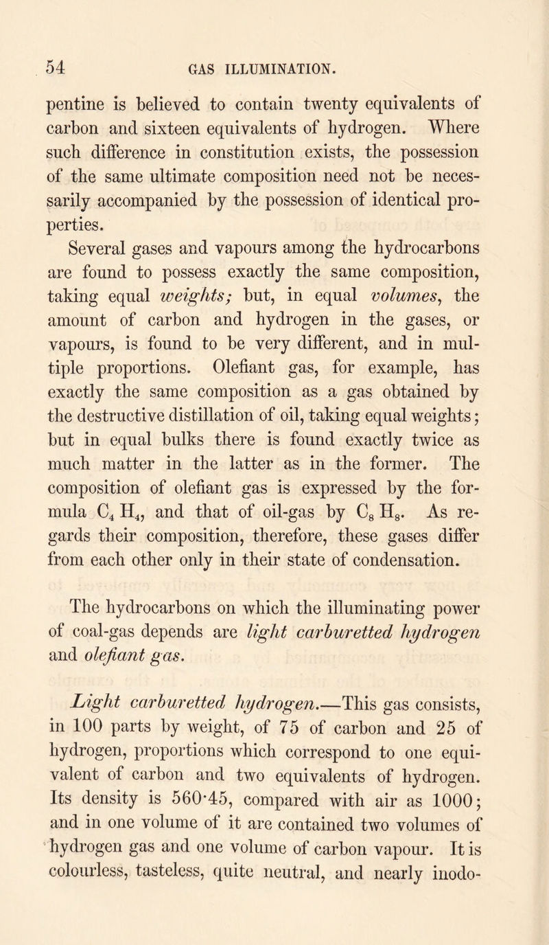 pentine is believed to contain twenty equivalents of carbon and sixteen equivalents of hydrogen. Where such difference in constitution exists, the possession of the same ultimate composition need not be neces¬ sarily accompanied by the possession of identical pro¬ perties. Several gases and vapours among the hydrocarbons are found to possess exactly the same composition, taking equal weights; but, in equal volumes, the amount of carbon and hydrogen in the gases, or vapours, is found to be very different, and in mul¬ tiple proportions. Olefiant gas, for example, has exactly the same composition as a gas obtained by the destructive distillation of oil, taking equal weights; but in equal bulks there is found exactly twice as much matter in the latter as in the former. The composition of olefiant gas is expressed by the for¬ mula C4 H4, and that of oil-gas by C8 H8. As re¬ gards their composition, therefore, these gases differ from each other only in their state of condensation. The hydrocarbons on which the illuminating power of coal-gas depends are light carburetted hydrogen and olefiant gas. Light carburetted hydrogen.—This gas consists, in 100 parts by weight, of 75 of carbon and 25 of hydrogen, proportions which correspond to one equi¬ valent of carbon and two equivalents of hydrogen. Its density is 560*45, compared with air as 1000; and in one volume of it are contained two volumes of hydrogen gas and one volume of carbon vapour. It is colourless, tasteless, quite neutral, and nearly inodo-