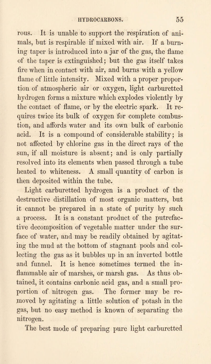rous. It is unable to support the respiration of ani¬ mals, but is respirable if mixed with air. If a burn¬ ing taper is introduced into a jar of the gas, the flame of the taper is extinguished; but the gas itself takes fire when in contact with air, and burns with a yellow flame of little intensity. Mixed with a proper propor¬ tion of atmospheric air or oxygen, light carburetted hydrogen forms a mixture which explodes violently by the contact of flame, or by the electric spark. It re¬ quires twice its bulk of oxygen for complete combus¬ tion, and affords water and its own bulk of carbonic acid. It is a compound of considerable stability; is not affected by chlorine gas in the direct rays of the sun, if all moisture is absent; and is only partially resolved into its elements when passed through a tube heated to whiteness. A small quantity of carbon is then deposited within the tube. Light carburetted hydrogen is a product of the destructive distillation of most organic matters, but it cannot be prepared in a state of purity by such a process. It is a constant product of the putrefac¬ tive decomposition of vegetable matter under the sur¬ face of water, and may be readily obtained by agitat¬ ing the mud at the bottom of stagnant pools and col¬ lecting the gas as it bubbles up in an inverted bottle and funnel. It is hence sometimes termed the in¬ flammable air of marshes, or marsh gas. As thus ob¬ tained, it contains carbonic acid gas, and a small pro¬ portion of nitrogen gas. The former may be re¬ moved by agitating a little solution of potash in the gas, but no easy method is known of separating the nitrogen. The best mode of preparing pure light carburetted