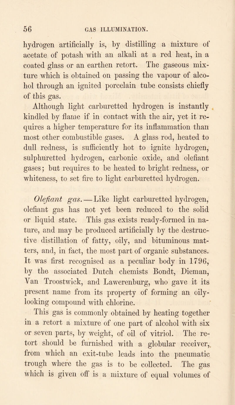 hydrogen artificially is, by distilling a mixture of acetate of potash with an alkali at a red heat, in a coated glass or an earthen retort. The gaseous mix¬ ture which is obtained on passing the vapour of alco¬ hol through an ignited porcelain tube consists chiefly of this gas. Although light carburetted hydrogen is instantly kindled by flame if in contact with the air, yet it re¬ quires a higher temperature for its inflammation than most other combustible gases. A glass rod, heated to dull redness, is sufficiently hot to ignite hydrogen, sulphuretted hydrogen, carbonic oxide, and olefiant gases; but requires to be heated to bright redness, or whiteness, to set fire to light carburetted hydrogen. Olefiant gas. — Like light carburetted hydrogen, olefiant gas has not yet been reduced to the solid or liquid state. This gas exists ready-formed in na¬ ture, and may be produced artificially by the destruc¬ tive distillation of fatty, oily, and bituminous mat¬ ters, and, in fact, the most part of organic substances. It was first recognised as a peculiar body in 1796, by the associated Dutch chemists Bondt, Diem an, Van Troostwick, and Lawerenburg, who gave it its present name from its property of forming an oily- looking compound with chlorine. This gas is commonly obtained by heating together in a retort a mixture of one part of alcohol with six or seven parts, by weight, of oil of vitriol. The re¬ tort should be furnished with a globular receiver, from which an exit-tube leads into the pneumatic trough where the gas is to be collected. The gas which is given off is a mixture of equal volumes of