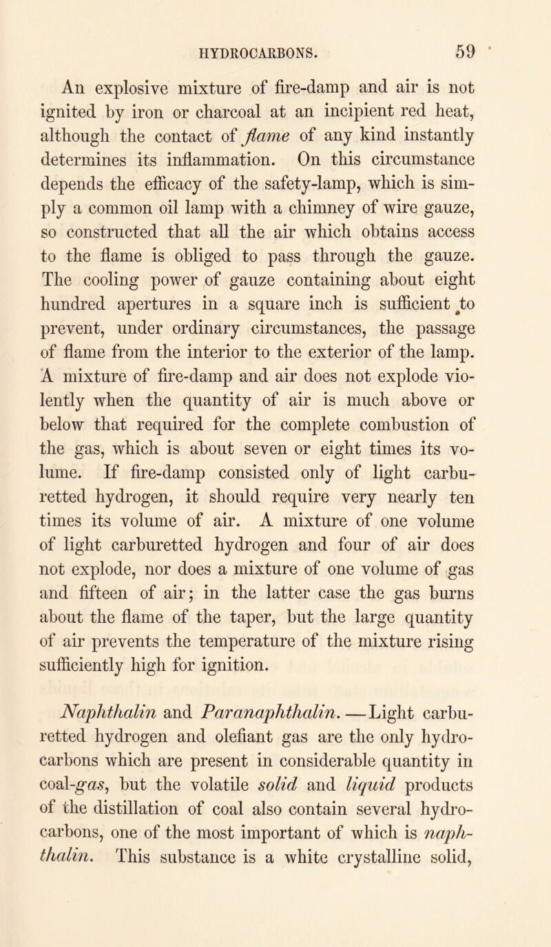 An explosive mixture of fire-damp and air is not ignited by iron or charcoal at an incipient red heat, although the contact of flame of any kind instantly determines its inflammation. On this circumstance depends the efficacy of the safety-lamp, which is sim¬ ply a common oil lamp with a chimney of wire gauze, so constructed that all the air which obtains access to the flame is obliged to pass through the gauze. The cooling power of gauze containing about eight hundred apertures in a square inch is sufficient ato prevent, under ordinary circumstances, the passage of flame from the interior to the exterior of the lamp. A mixture of fire-damp and air does not explode vio¬ lently when the quantity of air is much above or below that required for the complete combustion of the gas, which is about seven or eight times its vo¬ lume. If fire-damp consisted only of light carbu- retted hydrogen, it should require very nearly ten times its volume of air. A mixture of one volume of light carburetted hydrogen and four of air does not explode, nor does a mixture of one volume of gas and fifteen of air; in the latter case the gas burns about the flame of the taper, but the large quantity of air prevents the temperature of the mixture rising sufficiently high for ignition. Naplithalin and Paranaphthalin.—Light carbu¬ retted hydrogen and olefiant gas are the only hydro¬ carbons which are present in considerable quantity in coal-gm, but the volatile solid and liquid products of the distillation of coal also contain several hydro¬ carbons, one of the most important of which is naph- tJudin. This substance is a white crystalline solid,
