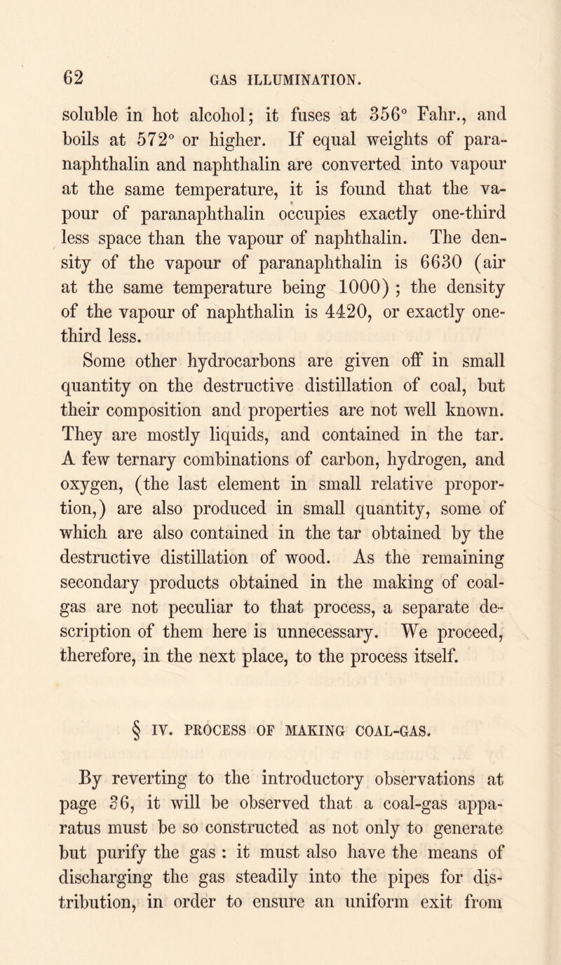 soluble in hot alcohol; it fuses at 356° Fahr., and boils at 572° or higher. If equal weights of para- naphthalin and naphthalin are converted into vapour at the same temperature, it is found that the va¬ pour of paranaphthalin occupies exactly one-third less space than the vapour of naphthalin. The den¬ sity of the vapour of paranaphthalin is 6630 (air at the same temperature being 1000) ; the density of the vapour of naphthalin is 4420, or exactly one- third less. Some other hydrocarbons are given off in small quantity on the destructive distillation of coal, but their composition and properties are not well known. They are mostly liquids, and contained in the tar. A few ternary combinations of carbon, hydrogen, and oxygen, (the last element in small relative propor¬ tion,) are also produced in small quantity, some of which are also contained in the tar obtained by the destructive distillation of wood. As the remaining secondary products obtained in the making of coal- gas are not peculiar to that process, a separate de¬ scription of them here is unnecessary. We proceed, therefore, in the next place, to the process itself. § IV. PROCESS OF MAKING COAL-GAS. By reverting to the introductory observations at page 36, it will be observed that a coal-gas appa¬ ratus must be so constructed as not only to generate but purify the gas : it must also have the means of discharging the gas steadily into the pipes for dis¬ tribution, in order to ensure an uniform exit from