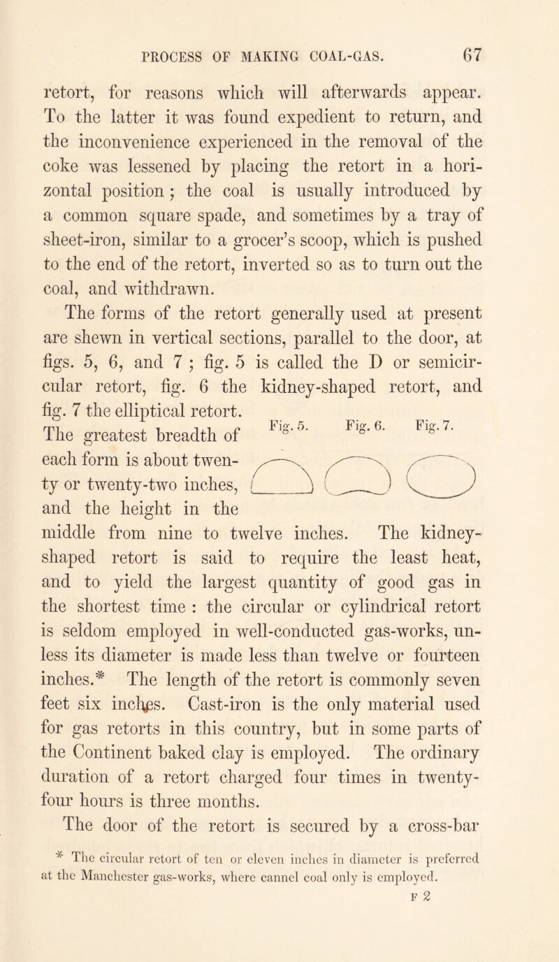 retort, for reasons which will afterwards appear. To the latter it was found expedient to return, and the inconvenience experienced in the removal of the coke was lessened by placing the retort in a hori¬ zontal position ; the coal is usually introduced by a common square spade, and sometimes by a tray of sheet-iron, similar to a grocer’s scoop, which is pushed to the end of the retort, inverted so as to turn out the coal, and withdrawn. The forms of the retort generally used at present are shewn in vertical sections, parallel to the door, at figs. 5, 6, and 7 ; fig. 5 is called the D or semicir¬ cular retort, fig. 6 the kidney-shaped retort, and fig. 7 the elliptical retort. The greatest breadth of Flg'5’ Fl»-7- each form is about twen¬ ty or twenty-two inches, and the height in the middle from nine to twelve inches. The kidney¬ shaped retort is said to require the least heat, and to yield the largest quantity of good gas in the shortest time : the circular or cylindrical retort is seldom employed in well-conducted gas-works, un¬ less its diameter is made less than twelve or fourteen inches.* The length of the retort is commonly seven feet six inches. Cast-iron is the only material used for gas retorts in this country, but in some parts of the Continent baked clay is employed. The ordinary duration of a retort charged four times in twenty- four hours is three months. The door of the retort is secured by a cross-bar * The circular retort of ten or eleven inches in diameter is preferred at the Manchester gas-works, where cannel coal only is employed.