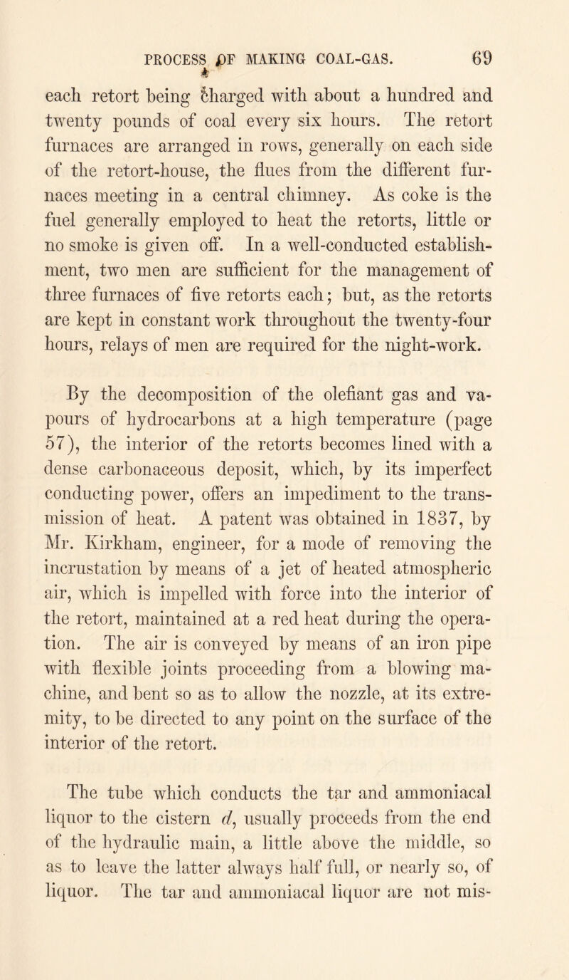 each retort being Charged with about a hundred and twenty pounds of coal every six hours. The retort furnaces are arranged in rows, generally on each side of the retort-house, the flues from the different fur¬ naces meeting in a central chimney. As coke is the fuel generally employed to heat the retorts, little or no smoke is given off. In a well-conducted establish¬ ment, two men are sufficient for the management of three furnaces of five retorts each; but, as the retorts are kept in constant work throughout the twenty-four hours, relays of men are required for the night-work. By the decomposition of the olefiant gas and va¬ pours of hydrocarbons at a high temperature (page 57), the interior of the retorts becomes lined with a dense carbonaceous deposit, which, by its imperfect conducting power, offers an impediment to the trans¬ mission of heat. A patent was obtained in 1837, by Mr. Kirkham, engineer, for a mode of removing the incrustation by means of a jet of heated atmospheric air, which is impelled with force into the interior of the retort, maintained at a red heat during the opera¬ tion. The air is conveyed by means of an iron pipe with flexible joints proceeding from a blowing ma¬ chine, and bent so as to allow the nozzle, at its extre¬ mity, to be directed to any point on the surface of the interior of the retort. The tube which conducts the tar and ammoniacal liquor to the cistern rf, usually proceeds from the end of the hydraulic main, a little above the middle, so as to leave the latter always half full, or nearly so, of liquor. The tar and ammoniacal liquor are not mis-