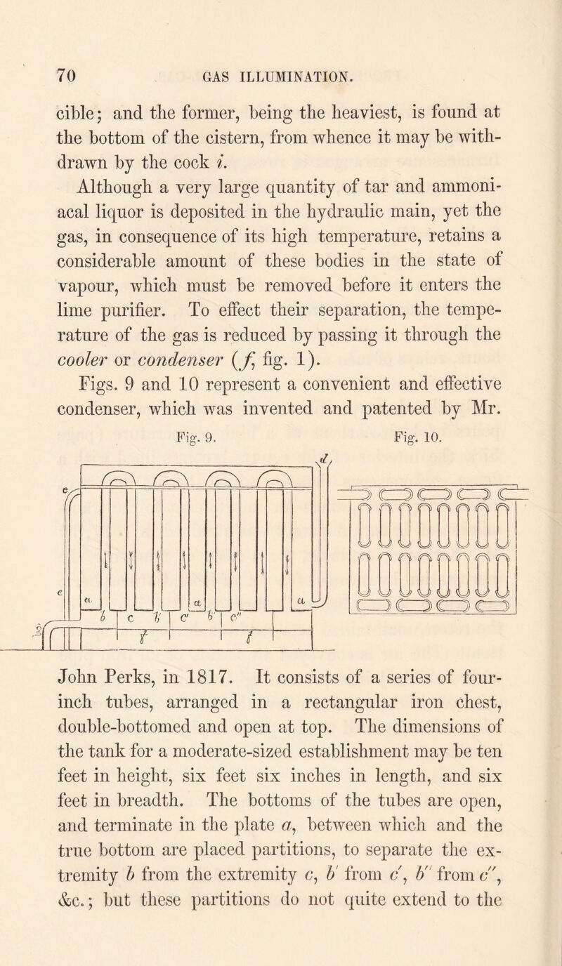 cible; and tlie former, being the heaviest, is found at the bottom of the cistern, from whence it may be with¬ drawn by the cock L Although a very large quantity of tar and ammoni- acal liquor is deposited in the hydraulic main, yet the gas, in consequence of its high temperature, retains a considerable amount of these bodies in the state of vapour, which must be removed before it enters the lime purifier. To effect their separation, the tempe¬ rature of the gas is reduced by passing it through the cooler or condenser (f fig. 1). Figs. 9 and 10 represent a convenient and effective condenser, which was invented and patented by Mr. s/f Fig. 9. qj\ ! r~\ a. _ b C 1j C' 6 r U f 1 t Fig. 10. 3/ a uj 3 C=3 CZ3 C=2> C fO nooorifio UUUyUUUU a f) O Gfl n fi1 G UUUUOAJOtJ John Perks, in 1817. It consists of a series of four- inch tubes, arranged in a rectangular iron chest, double-bottomed and open at top. The dimensions of the tank for a moderate-sized establishment may be ten feet in height, six feet six inches in length, and six feet in breadth. The bottoms of the tubes are open, and terminate in the plate «, between which and the true bottom are placed partitions, to separate the ex¬ tremity b from the extremity c, b from c\ b' fromc\ &c.; but these partitions do not quite extend to the