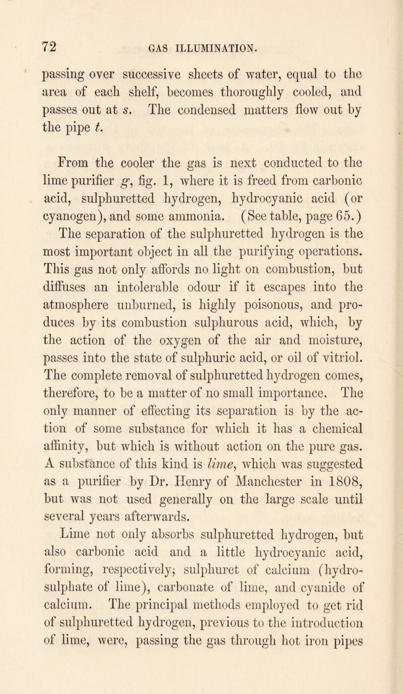 passing over successive sheets of water, equal to the area of each shelf, becomes thoroughly cooled, and passes out at s. The condensed matters flow out by the pipe t. From the cooler the gas is next conducted to the lime purifier g, fig. 1, where it is freed from carbonic acid, sulphuretted hydrogen, hydrocyanic acid (or cyanogen), and some ammonia. (See table, page 65.) The separation of the sulphuretted hydrogen is the most important object in all the purifying operations. This gas not only affords no light on combustion, but diffuses an intolerable odour if it escapes into the atmosphere unburned, is highly poisonous, and pro¬ duces by its combustion sulphurous acid, which, by the action of the oxygen of the air and moisture, passes into the state of sulphuric acid, or oil of vitriol. The complete removal of sulphuretted hydrogen comes, therefore, to be a matter of no small importance. The only manner of effecting its separation is by the ac¬ tion of some substance for which it has a chemical affinity, but which is without action on the pure gas. A substance of this kind is lime, which was suggested as a purifier by Dr. Henry of Manchester in 1808, but was not used generally on the large scale until several years afterwards. Lime not only absorbs sulphuretted hydrogen, but also carbonic acid and a little hydrocyanic acid, forming, respectively; sulphuret of calcium (hydro - sulphate of lime), carbonate of lime, and cyanide of calcium. The principal methods employed to get rid of sulphuretted hydrogen, previous to the introduction of lime, were, passing the gas through hot iron pipes