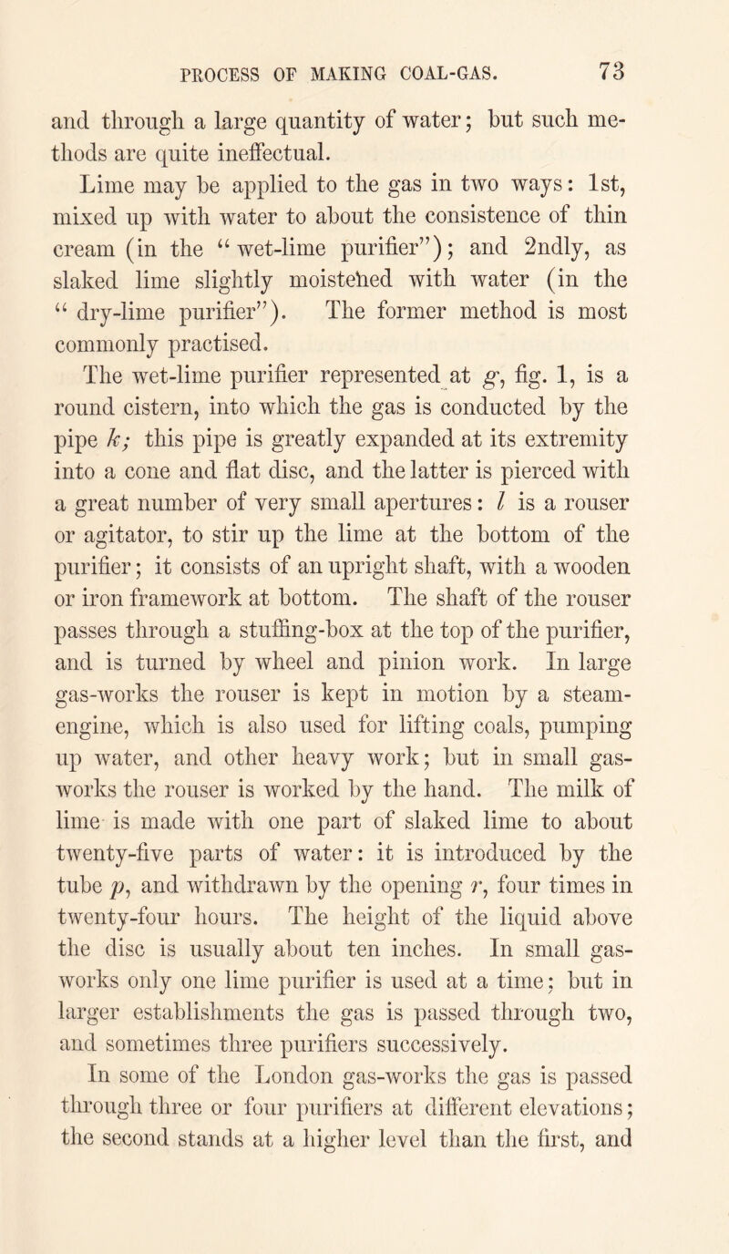 and through a large quantity of water; hut such me¬ thods are quite ineffectual. Lime may he applied to the gas in two ways: 1st, mixed up with water to about the consistence of thin cream (in the “ wet-lime purifier”); and 2ndly, as slaked lime slightly moistehed with water (in the “ dry-lime purifier”). The former method is most commonly practised. The wet-lime purifier represented at g, fig. 1, is a round cistern, into which the gas is conducted hy the pipe k; this pipe is greatly expanded at its extremity into a cone and flat disc, and the latter is pierced with a great number of very small apertures: l is a rouser or agitator, to stir up the lime at the bottom of the purifier; it consists of an upright shaft, with a wooden or iron framework at bottom. The shaft of the rouser passes through a stuffing-box at the top of the purifier, and is turned by wheel and pinion work. In large gas-works the rouser is kept in motion by a steam- engine, which is also used for lifting coals, pumping up water, and other heavy work; but in small gas¬ works the rouser is worked by the hand. The milk of lime is made with one part of slaked lime to about twenty-five parts of water: it is introduced by the tube p, and withdrawn by the opening r, four times in twenty-four hours. The height of the liquid above the disc is usually about ten inches. In small gas¬ works only one lime purifier is used at a time; but in larger establishments the gas is passed through two, and sometimes three purifiers successively. In some of the London gas-works the gas is passed through three or four purifiers at different elevations; the second stands at a higher level than the first, and