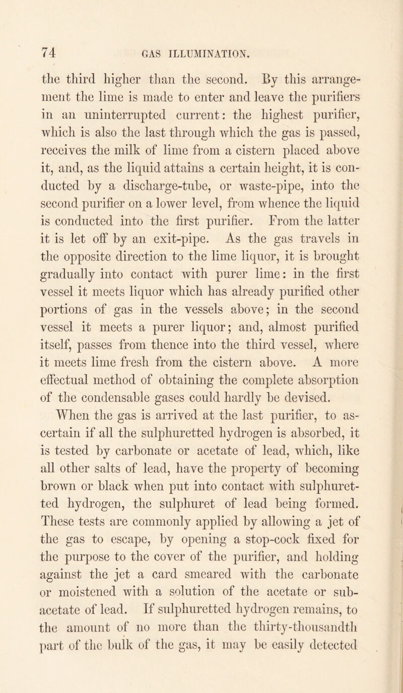 the third higher than the second. By this arrange¬ ment the lime is made to enter and leave the purifiers in an uninterrupted current: the highest purifier, which is also the last through which the gas is passed, receives the milk of lime from a cistern placed above it, and, as the liquid attains a certain height, it is con¬ ducted by a discharge-tube, or waste-pipe, into the second purifier on a lower level, from whence the liquid is conducted into the first purifier. From the latter it is let off by an exit-pipe. As the gas travels in the opposite direction to the lime liquor, it is brought gradually into contact with purer lime: in the first vessel it meets liquor which has already purified other portions of gas in the vessels above; in the second vessel it meets a purer liquor; and, almost purified itself, passes from thence into the third vessel, where it meets lime fresh from the cistern above. A more effectual method of obtaining the complete absorption of the condensable gases could hardly be devised. When the gas is arrived at the last purifier, to as¬ certain if all the sulphuretted hydrogen is absorbed, it is tested by carbonate or acetate of lead, which, like all other salts of lead, have the property of becoming brown or black when put into contact with sulphuret¬ ted hydrogen, the sulphuret of lead being formed. These tests are commonly applied by allowing a jet of the gas to escape, by opening a stop-cock fixed for the purpose to the cover of the purifier, and holding against the jet a card smeared with the carbonate or moistened with a solution of the acetate or sub¬ acetate of lead. If sulphuretted hydrogen remains, to the amount of no more than the thirty-thousandth part of the bulk of the gas, it may be easily detected