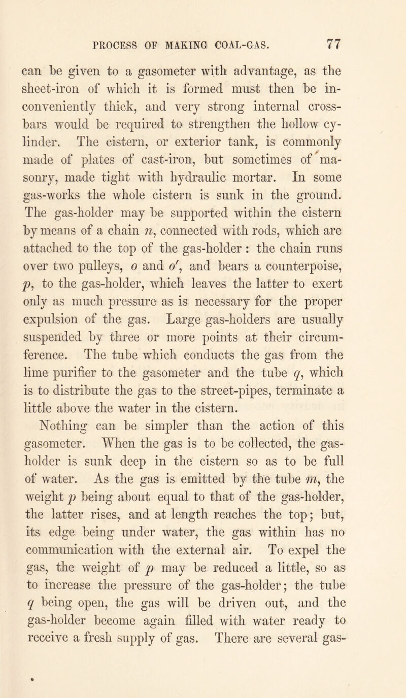 can be given to a gasometer with advantage, as the sheet-iron of which it is formed must then be in¬ conveniently thick, and very strong internal cross¬ bars would be required to strengthen the hollow cy¬ linder. The cistern, or exterior tank, is commonly made of plates of cast-iron, but sometimes of ma¬ sonry, made tight with hydraulic mortar. In some gas-works the whole cistern is sunk in the ground. The gas-holder may be supported within the cistern by means of a chain w, connected with rods, which are attached to the top of the gas-holder : the chain runs over two pulleys, o and o', and bears a counterpoise, to the gas-holder, which leaves the latter to exert only as much pressure as is necessary for the proper expulsion of the gas. Large gas-holders are usually suspended by three or more points at their circum¬ ference. The tube which conducts the gas from the lime purifier to the gasometer and the tube cp which is to distribute the gas to the street-pipes, terminate a little above the water in the cistern. Nothing can be simpler than the action of this gasometer. When the gas is to be collected, the gas¬ holder is sunk deep in the cistern so as to be full of water. As the gas is emitted by the tube m, the weight p being about equal to that of the gas-holder, the latter rises, and at length reaches the top; but, its edge being under water, the gas within has no communication with the external air. To expel the gas, the weight of p may be reduced a little, so as to increase the pressure of the gas-holder; the tube q being open, the gas will be driven out, and the gas-holder become again filled with water ready to receive a fresh supply of gas. There are several gas-