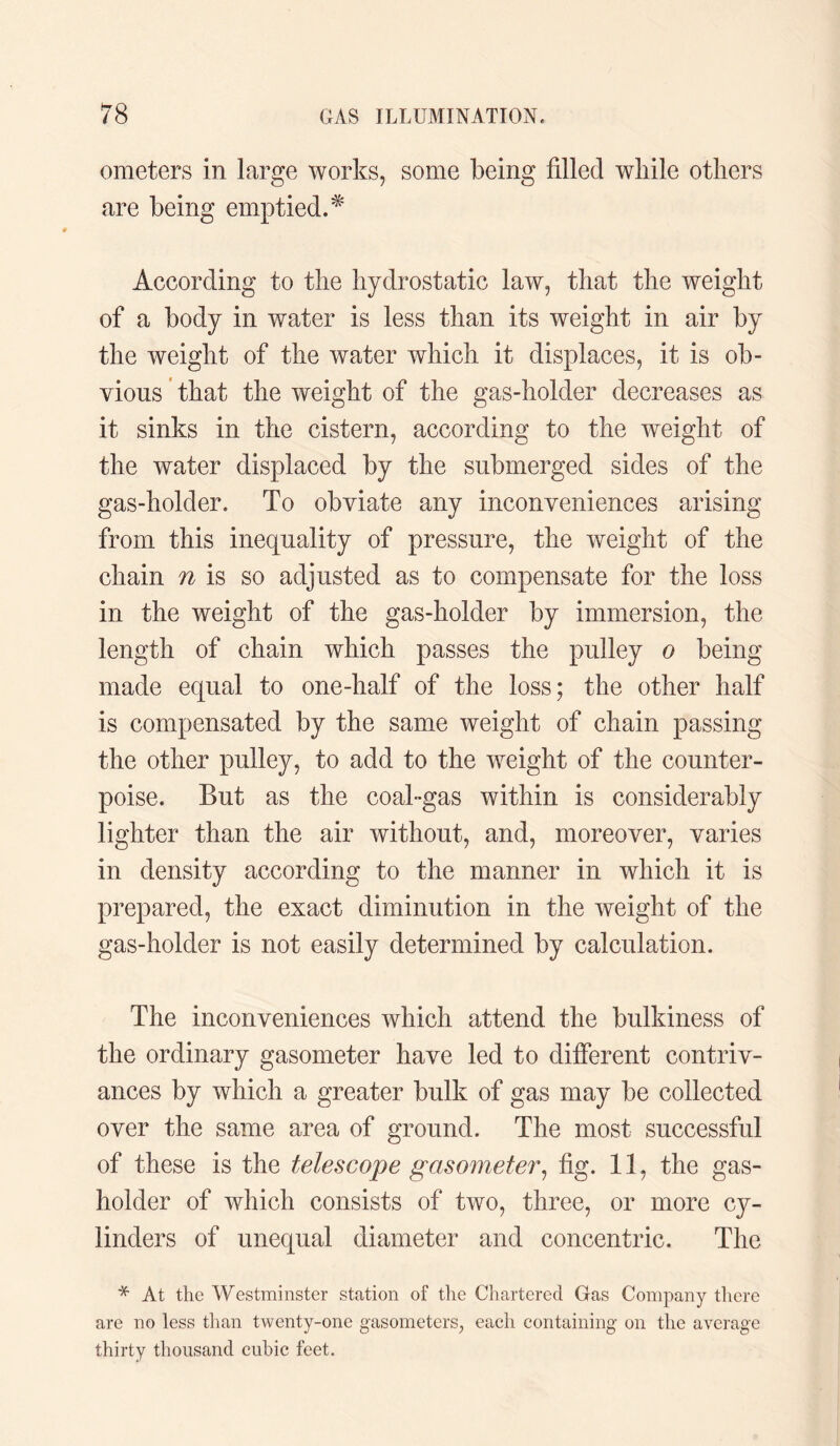 oraeters in large works, some being filled wliile others are being emptied.* According to the hydrostatic law, that the weight of a body in water is less than its weight in air by the weight of the water which it displaces, it is ob¬ vious that the weight of the gas-holder decreases as it sinks in the cistern, according to the weight of the water displaced by the submerged sides of the gas-holder. To obviate any inconveniences arising from this inequality of pressure, the weight of the chain n is so adjusted as to compensate for the loss in the weight of the gas-holder by immersion, the length of chain which passes the pulley o being made equal to one-half of the loss; the other half is compensated by the same weight of chain passing the other pulley, to add to the weight of the counter¬ poise. But as the coal-gas within is considerably lighter than the air without, and, moreover, varies in density according to the manner in which it is prepared, the exact diminution in the weight of the gas-holder is not easily determined by calculation. The inconveniences which attend the bulkiness of the ordinary gasometer have led to different contriv¬ ances by which a greater bulk of gas may be collected over the same area of ground. The most successful of these is the telescope gasometer, fig. 11, the gas¬ holder of which consists of two, three, or more cy¬ linders of unequal diameter and concentric. The * At the Westminster station of the Chartered Gas Company there are no less than twenty-one gasometers, each containing on the average thirty thousand cubic feet.