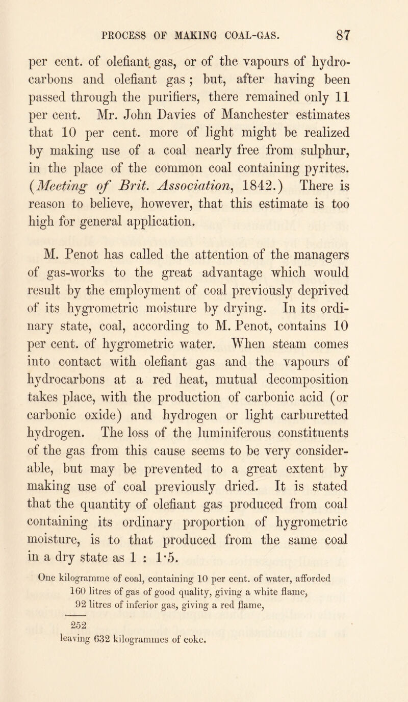per cent, of olefiant gas, or of the vapours of hydro¬ carbons and olefiant gas; but, after having been passed through the purifiers, there remained only 11 per cent. Mr. John Davies of Manchester estimates that 10 per cent, more of light might be realized by making use of a coal nearly free from sulphur, in the place of the common coal containing pyrites. (.Meeting of Brit. Association, 1842.) There is reason to believe, however, that this estimate is too high for general application. M. Penot has called the attention of the managers of gas-works to the great advantage which would result by the employment of coal previously deprived of its hygrometric moisture by drying. In its ordi¬ nary state, coal, according to M. Penot, contains 10 per cent, of hygrometric water. When steam comes into contact with olefiant gas and the vapours of hydrocarbons at a red heat, mutual decomposition takes place, with the production of carbonic acid (or carbonic oxide) and hydrogen or light carburetted hydrogen. The loss of the luminiferous constituents of the gas from this cause seems to be very consider¬ able, but may be prevented to a great extent by making use of coal previously dried. It is stated that the quantity of olefiant gas produced from coal containing its ordinary proportion of hygrometric moisture, is to that produced from the same coal in a dry state as 1 : 1*5. One kilogramme of coal, containing 10 per cent, of water, afforded 160 litres of gas of good quality, giving a white flame, 92 litres of inferior gas, giving a red flame, 252 leaving 632 kilogrammes of coke.