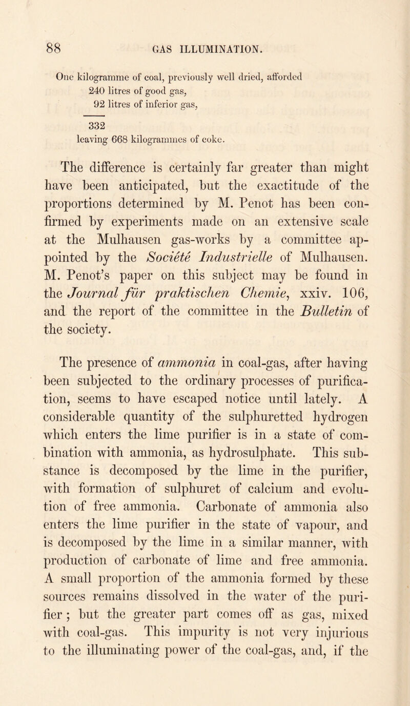 One kilogramme of coal, previously well dried, afforded 240 litres of good gas, 92 litres of inferior gas, 332 leaving 668 kilogrammes of coke. The difference is certainly far greater than might have been anticipated, but the exactitude of the proportions determined by M. Penot has been con¬ firmed by experiments made on an extensive scale at the Mulhausen gas-works by a committee ap¬ pointed by the Societe Industrielle of Mulhausen. M. Penot’s paper on this subject may be found in the Journal fur praktischen Chemie, xxiv. 106, and the report of the committee in the Bulletin of the society. The presence of ammonia in coal-gas, after having been subjected to the ordinary processes of purifica¬ tion, seems to have escaped notice until lately. A considerable quantity of the sulphuretted hydrogen which enters the lime purifier is in a state of com¬ bination with ammonia, as hydrosulphate. This sub¬ stance is decomposed by the lime in the purifier, with formation of sulphuret of calcium and evolu¬ tion of free ammonia. Carbonate of ammonia also enters the lime purifier in the state of vapour, and is decomposed by the lime in a similar manner, with production of carbonate of lime and free ammonia. A small proportion of the ammonia formed by these sources remains dissolved in the water of the puri¬ fier ; but the greater part comes off as gas, mixed with coal-gas. This impurity is not very injurious to the illuminating power of the coal-gas, and, if the