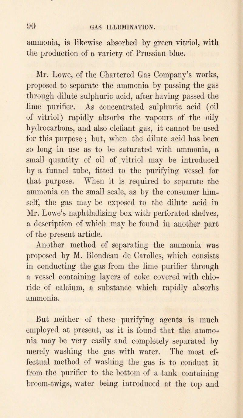 ammonia, is likewise absorbed by green vitriol, with the production of a variety of Prussian blue. Mr. Lowe, of the Chartered Gas Company’s works, proposed to separate the ammonia by passing the gas through dilute sulphuric acid, after having passed the lime purifier. As concentrated sulphuric acid (oil of vitriol) rapidly absorbs the vapours of the oily hydrocarbons, and also olefiant gas, it cannot be used for this purpose ; but, when the dilute acid has been so long in use as to be saturated with ammonia, a small quantity of oil of . vitriol may be introduced by a funnel tube, fitted to the purifying vessel for that purpose. When it is required to separate the ammonia on the small scale, as by the consumer him¬ self, the gas may be exposed to the dilute acid in Mr. Lowe’s naphthalising box with perforated shelves, a description of which may be found in another part of the present article. Another method of separating the ammonia was proposed by M. Blondeau de Carolles, which consists in conducting the gas from the lime purifier through a vessel containing layers of coke covered with chlo¬ ride of calcium, a substance which rapidly absorbs ammonia. But neither of these purifying agents is much employed at present, as it is found that the ammo^ nia may be very easily and completely separated by merely washing the gas with water. The most ef¬ fectual method of washing the gas is to conduct it from the purifier to the bottom of a tank containing broom-twigs, water being introduced at the top and