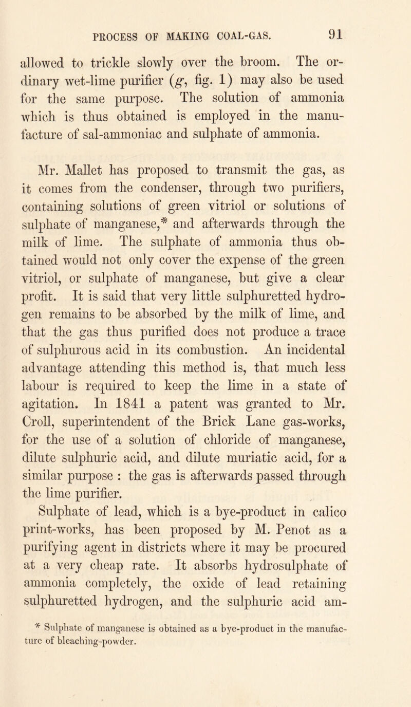 allowed to trickle slowly over the broom. The or¬ dinary wet-lime purifier (g, fig. 1) may also be used for the same purpose. The solution of ammonia which is thus obtained is employed in the manu¬ facture of sal-ammoniac and sulphate of ammonia. Mr. Mallet has proposed to transmit the gas, as it comes from the condenser, through two purifiers, containing solutions of green vitriol or solutions of sulphate of manganese,* and afterwards through the milk of lime. The sulphate of ammonia thus ob¬ tained would not only cover the expense of the green vitriol, or sulphate of manganese, but give a clear profit. It is said that very little sulphuretted hydro¬ gen remains to be absorbed by the milk of lime, and that the gas thus purified does not produce a trace of sulphurous acid in its combustion. An incidental advantage attending this method is, that much less labour is required to keep the lime in a state of agitation. In 1841 a patent was granted to Mr, Croll, superintendent of the Brick Lane gas-works, for the use of a solution of chloride of manganese, dilute sulphuric acid, and dilute muriatic acid, for a similar purpose : the gas is afterwards passed through the lime purifier. Sulphate of lead, which is a bye-product in calico print-works, has been proposed by M. Penot as a purifying agent in districts where it may be procured at a very cheap rate. It absorbs hydrosulphate of ammonia completely, the oxide of lead retaining sulphuretted hydrogen, and the sulphuric acid am- * Sulphate of manganese is obtained as a bye-procluct in the manufac¬ ture of bleaching-powdcr.