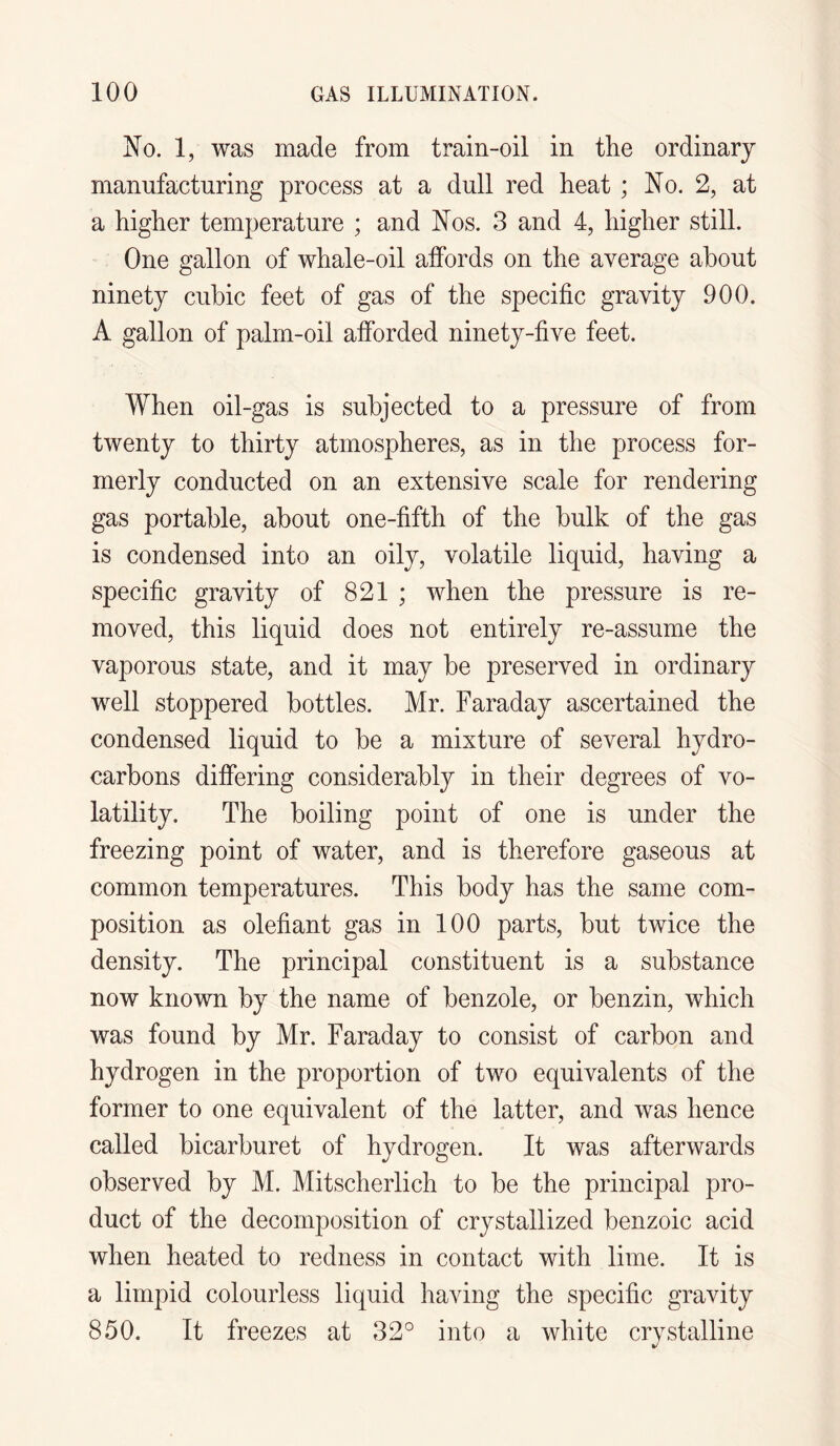 No. 1, was made from train-oil in the ordinary manufacturing process at a dull red heat ; No. 2, at a higher temperature ; and Nos. 3 and 4, higher still. One gallon of whale-oil affords on the average about ninety cubic feet of gas of the specific gravity 900. A gallon of palm-oil afforded ninety-five feet. When oil-gas is subjected to a pressure of from twenty to thirty atmospheres, as in the process for¬ merly conducted on an extensive scale for rendering gas portable, about one-fifth of the bulk of the gas is condensed into an oily, volatile liquid, having a specific gravity of 821 ; when the pressure is re¬ moved, this liquid does not entirely re-assume the vaporous state, and it may be preserved in ordinary well stoppered bottles. Mr. Faraday ascertained the condensed liquid to be a mixture of several hydro¬ carbons differing considerably in their degrees of vo¬ latility. The boiling point of one is under the freezing point of water, and is therefore gaseous at common temperatures. This body has the same com¬ position as olefiant gas in 100 parts, but twice the density. The principal constituent is a substance now known by the name of benzole, or benzin, which was found by Mr. Faraday to consist of carbon and hydrogen in the proportion of two equivalents of the former to one equivalent of the latter, and was hence called bicarburet of hydrogen. It was afterwards observed by M. Mitscherlich to be the principal pro¬ duct of the decomposition of crystallized benzoic acid when heated to redness in contact with lime. It is a limpid colourless liquid having the specific gravity 850. It freezes at 32° into a white crystalline
