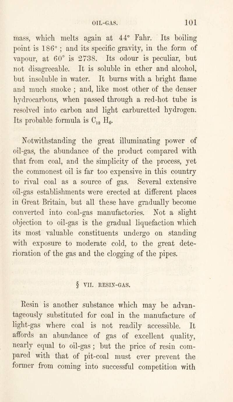 mass, which melts again at 44° Fahr. Its boiling point is 186° ; and its specific gravity, in the form of vapour, at 60° is 2738. Its odour is peculiar, but not disagreeable. It is soluble in ether and alcohol, but insoluble in water. It burns with a bright flame and much smoke ; and, like most other of the denser hydrocarbons, when passed through a red-hot tube is resolved into carbon and light carburetted hydrogen. Its probable formula is C12 H6. Notwithstanding the great illuminating power of oil-gas, the abundance of the product compared with that from coal, and the simplicity of the process, yet the commonest oil is far too expensive in this country to rival coal as a source of gas. Several extensive oil-gas establishments were erected at different places in Great Britain, but all these have gradually become converted into coal-gas manufactories. Not a slight objection to oil-gas is the gradual liquefaction which its most valuable constituents undergo on standing with exposure to moderate cold, to the great dete¬ rioration of the gas and the clogging of the pipes. § VII. RESIN-GAS. Resin is another substance which may be advan¬ tageously substituted for coal in the manufacture of light-gas where coal is not readily accessible. It affords an abundance of gas of excellent quality, nearly equal to oil-gas ; but the price of resin com¬ pared with that of pit-coal must ever prevent the former from coming into successful competition with