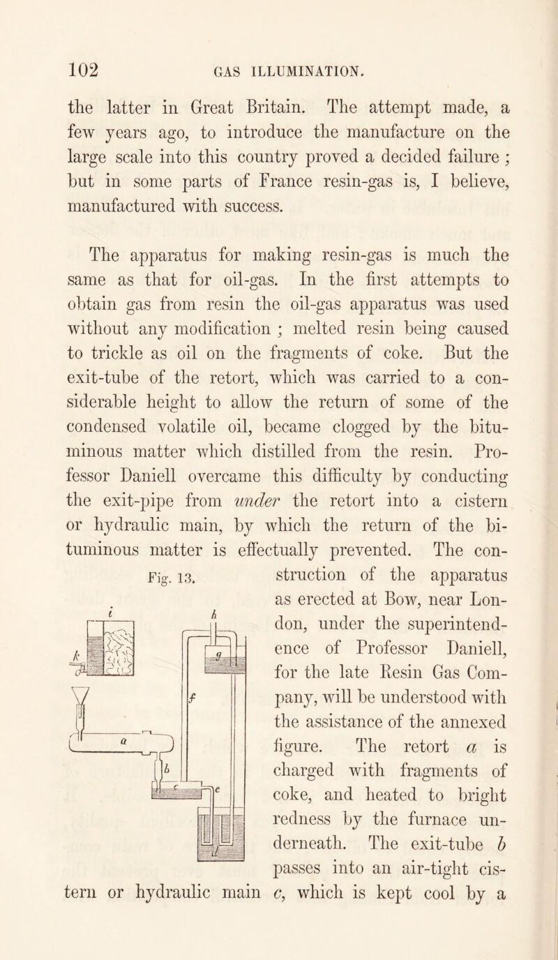 the latter in Great Britain. The attempt made, a few years ago, to introduce the manufacture on the large scale into this country proved a decided failure ; but in some parts of France resin-gas is, I believe, manufactured with success. The apparatus for making resin-gas is much the same as that for oil-gas. In the first attempts to obtain gas from resin the oil-gas apparatus was used without any modification ; melted resin being caused to trickle as oil on the fragments of coke. But the exit-tube of the retort, which was carried to a con¬ siderable height to allow the return of some of the condensed volatile oil, became clogged by the bitu¬ minous matter which distilled from the resin. Pro¬ fessor Daniell overcame this difficulty by conducting the exit-pipe from under the retort into a cistern or hydraulic main, by which the return of the bi¬ tuminous matter is effectually prevented. The con¬ struction of the apparatus as erected at Bow, near Lon¬ don, under the superintend¬ ence of Professor Daniell, for the late Resin Gas Com¬ pany, will be understood with the assistance of the annexed figure. The retort a is charged with fragments of coke, and heated to bright redness by the furnace un¬ derneath. The exit-tube b passes into an air-tight cis¬ tern or hydraulic main c, which is kept cool by a Fig. 13. i h