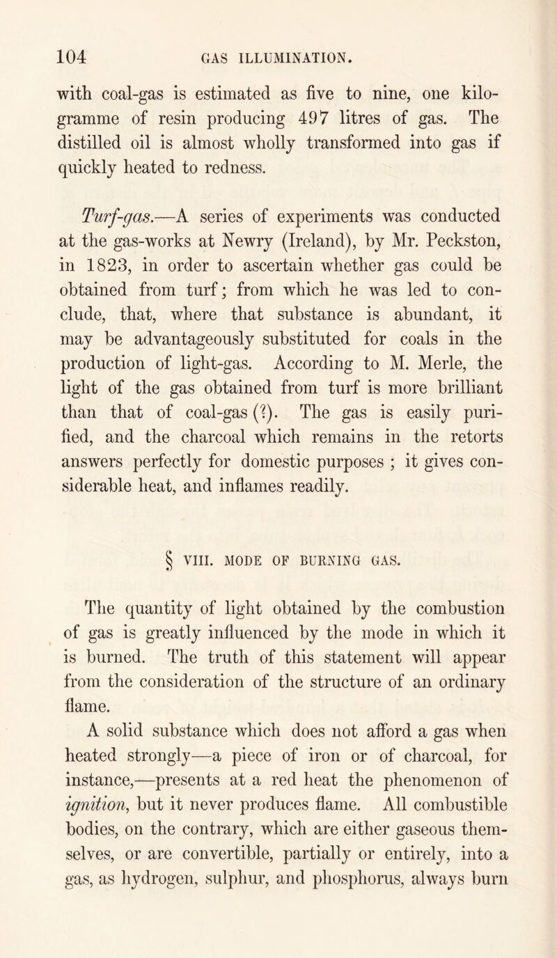 with coal-gas is estimated as five to nine, one kilo¬ gramme of resin producing 497 litres of gas. The distilled oil is almost wholly transformed into gas if quickly heated to redness. Turf-gas.—A series of experiments was conducted at the gas-works at Newry (Ireland), by Mr. Peckston, in 1823, in order to ascertain whether gas could be obtained from turf; from which he was led to con¬ clude, that, where that substance is abundant, it may be advantageously substituted for coals in the production of light-gas. According to M. Merle, the light of the gas obtained from turf is more brilliant than that of coal-gas (1). The gas is easily puri¬ fied, and the charcoal which remains in the retorts answers perfectly for domestic purposes ; it gives con¬ siderable heat, and inflames readily. § VIII. MODE OF BURNING GAS. The quantity of light obtained by the combustion of gas is greatly influenced by the mode in which it is burned. The truth of this statement will appear from the consideration of the structure of an ordinary flame. A solid substance which does not afford a gas when heated strongly—a piece of iron or of charcoal, for instance,-—presents at a red heat the phenomenon of ignition, but it never produces flame. All combustible bodies, on the contrary, which are either gaseous them¬ selves, or are convertible, partially or entirely, into a gas, as hydrogen, sulphur, and phosphorus, always burn